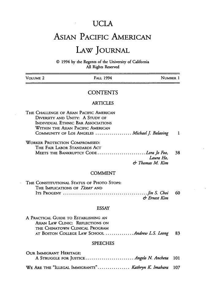 handle is hein.journals/asiapalj2 and id is 1 raw text is: UCLAAsIAN PACIFIC AMERICANLAw JouRNAL© 1994 by the Regents of the University of CaliforniaAll Rights ReservedVOLUME 2                       FALL 1994                      NUMBER 1CONTENTSARTICLESTHE CHALLENGE OF ASIAN PACIFIC AMERICANDIVERSITY AND UNITY: A STUDY OFINDIVIDUAL ETHNIC BAR ASSOCIATIONSWITHIN THE ASIAN PACIFIC AMERICANCOMMUNITY OF Los ANGELES .................. MichaelJ. BalaoingWORKER PROTECTION COMPROMISED:THE FAIR LABOR STANDARDS ACTMEETS THE BANKRUPTCY CODE ........................ Lora Jo Foo,  38Laura Ho,& Thomas M, KimCOMMENTTHE CONSTITUTIONAL STATUS OF PHOTO STOPS:THE IMPLICATIONS OF TERRY ANDITS PROGENY  .......................................... fin  S. Choi  60& Ernest KimESSAYA PRACTICAL GUIDE TO ESTABLISHING ANASIAN LAW CLINIC: REFLECTIONS ONTHE CHINATOWN CLINICAL PROGRAMAT BOSTON COLLEGE LAW SCHOOL .............. Andrew L.S. Leong   83SPEECHESOUR IMMIGRANT HERITAGE:A STRUGGLE FOR JUSTICE ........................ Angelo N. Ancheta  101WE ARE THE ILLEGAL IMMIGRANTS............... Kathryn K Imahara  107
