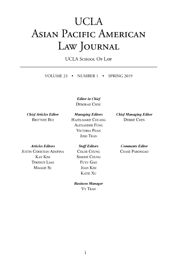 handle is hein.journals/asiapalj23 and id is 1 raw text is:                    UCLAASIAN PACIFIC AMERICAN            LAW JOURNAL               UCLA SCHOOL OF LAWVOLUME 23 ° NUMBER 1 * SPRING 2019              Editor in Chief              DEBORAH CHOU  ChiefArticles Editor    BRITTNEE Bui    Articles EditorsJUSTIN CHRISTIAN ADOFINA      KAY KIM    TERENCE LIAO    MAGGIE SUManaging EditorsHAZELMARIE CHUANGALEXANDER FUNG  VICTORIA PHAN    JOSH TRAN    Staff Editors    CHLOE CHUNG  SIMONE CHUNG    Fuyu GAO    JOAN Ka    KATIE XU Business Manager    VY TRANChief Managing Editor   DEBBIE CHEN   Comments Editor   CHASE PARONGAO