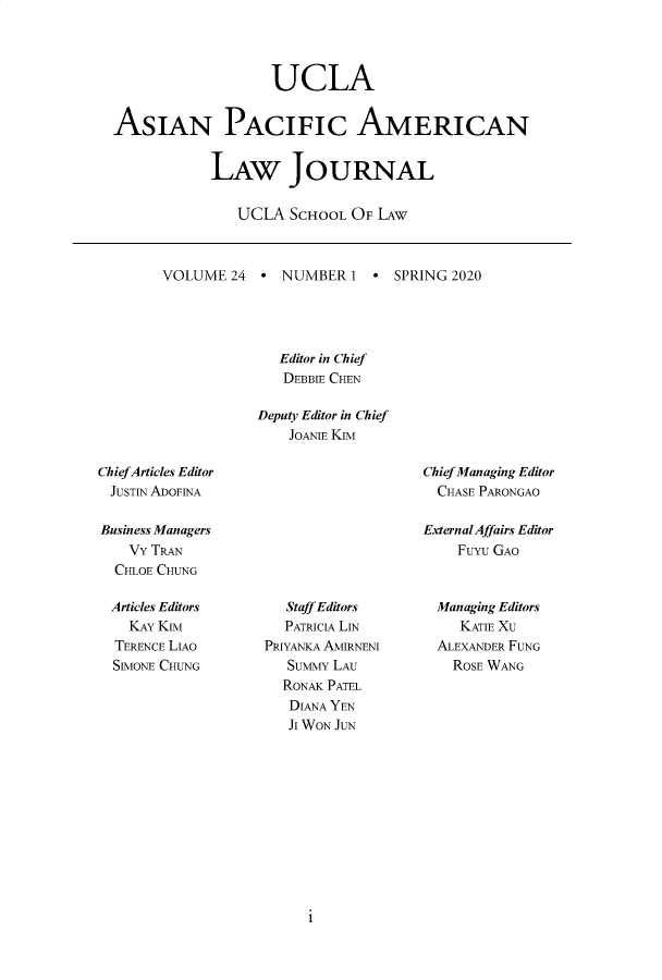 handle is hein.journals/asiapalj24 and id is 1 raw text is:                    UCLAASIAN PACIFIC AMERICAN            LAW JOURNAL               UCLA SCHOOL OF LAWVOLUME 24   * NUMBER 1 * SPRING 2020              Editor in Chief              DEBBIE CHEN            Deputy Editor in Chief               JOANIE KIMChiefArticles EditorJUSTIN ADOF1NABusiness Managers    VY TRAN  CHLOE CHUNGChief Managing Editor  CHASE PARONGAOExternalAffairs Editor    FuYu GAOArticles Editors  KAY KIMTERENCE LIAOSIMONE CHUNG   Staff Editors   PATRICIA LINPRIYANKA AMIRNENI   SuMMY LAU   RONAK PATEL   DIANA YEN   JI WON JUNManaging Editors   KATIE XUALEXANDER FUNG  ROSE WANG