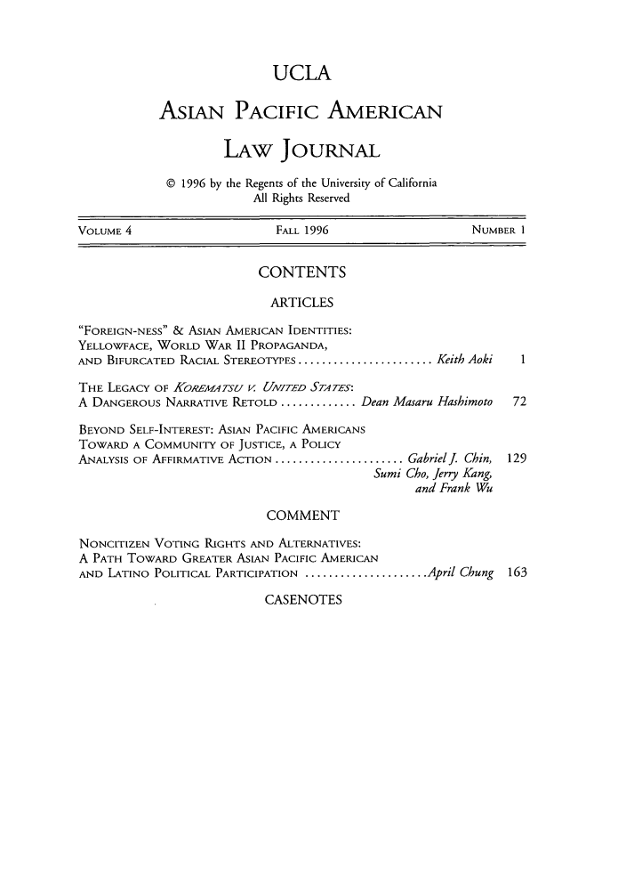 handle is hein.journals/asiapalj4 and id is 1 raw text is: UCLA
AsIAN PACIFIC AMERICAN
LAw JouRNAL
© 1996 by the Regents of the University of California
All Rights Reserved
VOLUME 4                      FALL 1996                     NUMBER 1
CONTENTS
ARTICLES
FoREIGN-NESS & ASIAN AMERICAN IDENTITIES:
YELLOWFACE, WORLD WAR II PROPAGANDA,
AND BIFURCATED RACIAL STEREOTYPES ....................... Keith Aoki  I
THE LEGACY OF KORLEMATSU V UNITED STATES:
A DANGEROUS NARRATIvE RETOLD ............. Dean Masaru Hashimoto   72
BEYOND SELF-INTEREST: ASIAN PACIFIC AMERICANS
TOWARD A COMMUNITY OF JUSTICE, A POLICY
ANALYSIS OF AFFIRMATIVE ACTION ...................... Gabrielj. Chin, 129
Sumi Cho, Jerry Kang,
and Frank Wu
COMMENT
NONCITIZEN VOTING RIGHTS AND ALTERNATIVES:
A PATH TowARD GREATER ASIAN PACIFIC AMERICAN
AND LATINO POLITICAL PARTICIPATION ..................... April Chung  163

CASENOTES


