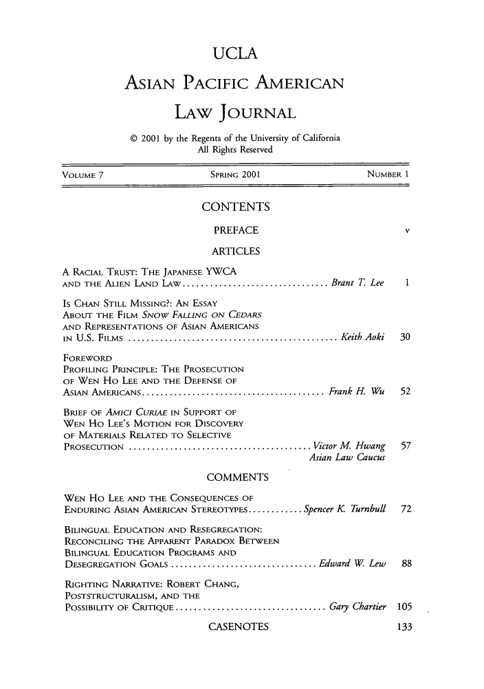 handle is hein.journals/asiapalj7 and id is 1 raw text is: UCLAAsiAN PACIFIC AMERICANLAW JOURNAL© 2001 by the Regents of the University of CaliforniaAll Rights ReservedVOLUME 7                      SPRING 2001                     NUMBER 1CONTENTSPREFACE                                vARTICLESA RACIAL TRUST: THE JAPANESE YWCAAND THE ALIEN LAND LAW ................................ Brant T LeeIs CHAN STILL MISSING?: AN ESSAYABOUT THE FILM SNOW FALLING ON CEDARSAND REPRESENTATIONS OF ASIAN AMERICANSIN  U.S. FILMS ............................................... Keith Aoki  30FOREWORDPROFILING PRINCIPLE: THE PROSECUTIONOF WEN Ho LEE AND THE DEFENSE OFASIAN AMERICANS ......................................... Frank H. Wu  52BRIEF OF AmIcI CURIAE IN SUPPORT OFWEN Ho LEE'S MOTION FOR DISCOVERYOF MATERIALS RELATED TO SELECTIVEPROSECUTION  ........................................ Victor M. Hwang  57Asian Law CaucusCOMMENTSWEN Ho LEE AND THE CONSEQUENCES OFENDURING ASIAN AMERICAN STEREOTYPES ............ Spencer K Turnbull  72BILINGUAL EDUCATION AND RESEGREGATION:RECONCILING THE APPARENT PARADox BETWEENBILINGUAL EDUCATION PROGRAMS ANDDESEGREGATION GOALS ................................ Edward W Lew   88RIGHTING NARRATIVE: ROBERT CHANG,POSTSTRUCTURALISM, AND THEPOSSIBILITY OF CRITIQUE .................................. Gary Chartier  105CASENOTES                             133