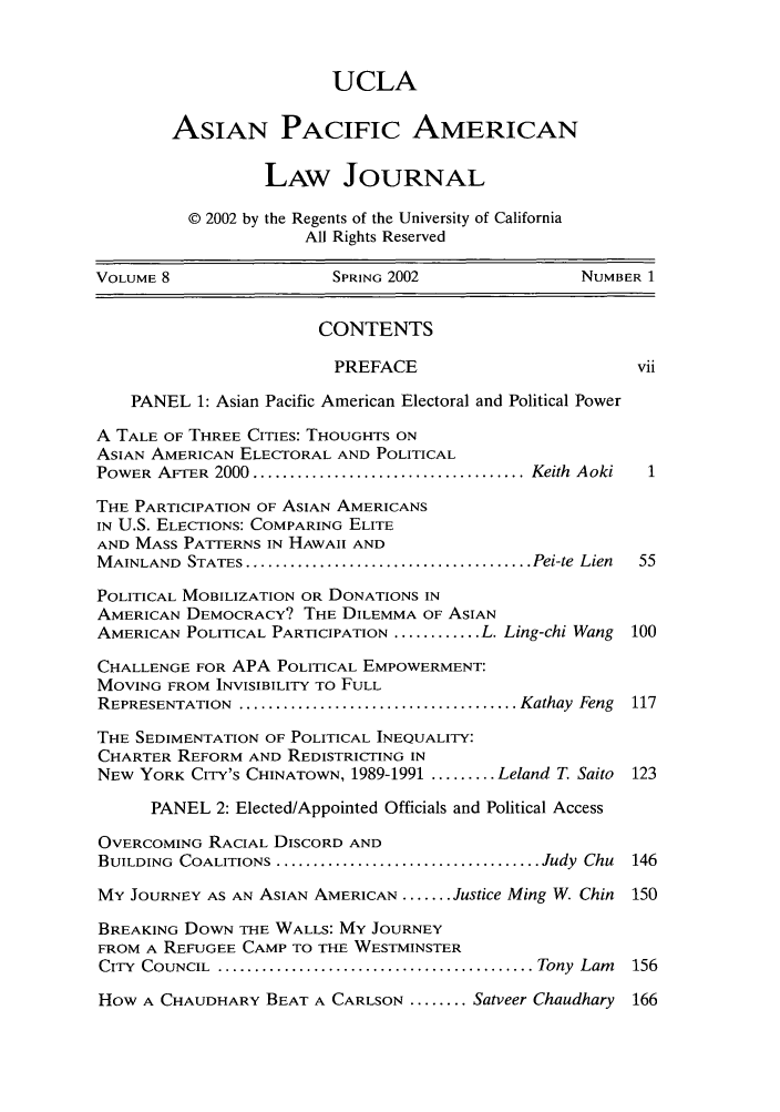 handle is hein.journals/asiapalj8 and id is 1 raw text is: UCLAASIAN PACIFIC AMERICANLAW JOURNAL© 2002 by the Regents of the University of CaliforniaAll Rights ReservedVOLUME 8                   SPRING 2002                 NUMBER 1CONTENTSPREFACE                           viiPANEL 1: Asian Pacific American Electoral and Political PowerA TALE OF THREE CITIES: THOUGHTS ONASIAN AMERICAN ELECTORAL AND POLITICALPOWER  AFTER  2000 ..................................... Keith  Aoki  1THE PARTICIPATION OF ASIAN AMERICANSIN U.S. ELECTIONS: COMPARING ELITEAND MASS PATTERNS IN HAWAII ANDM AINLAND  STATES ....................................... Pei-te  Lien  55POLITICAL MOBILIZATION OR DONATIONS INAMERICAN DEMOCRACY? THE DILEMMA OF ASIANAMERICAN POLITICAL PARTICIPATION ............ L. Ling-chi Wang  100CHALLENGE FOR APA POLITICAL EMPOWERMENT:MOVING FROM INVISIBILITY TO FULLREPRESENTATION  ...................................... Kathay  Feng  117THE SEDIMENTATION OF POLITICAL INEQUALITY:CHARTER REFORM AND REDISTRICTING INNEW YORK CITY's CHINATOWN, 1989-1991 ......... Leland T. Saito 123PANEL 2: Elected/Appointed Officials and Political AccessOVERCOMING RACIAL DISCORD ANDBUILDING  COALITIONS .................................... Judy  Chu  146MY JOURNEY AS AN ASIAN AMERICAN ....... Justice Ming W. Chin 150BREAKING DOWN THE WALLS: MY JOURNEYFROM A REFUGEE CAMP TO THE WESTMINSTERCITY  COUNCIL ............................................ Tony  Lam  156How A CHAUDHARY BEAT A CARLSON ........ Satveer Chaudhary   166