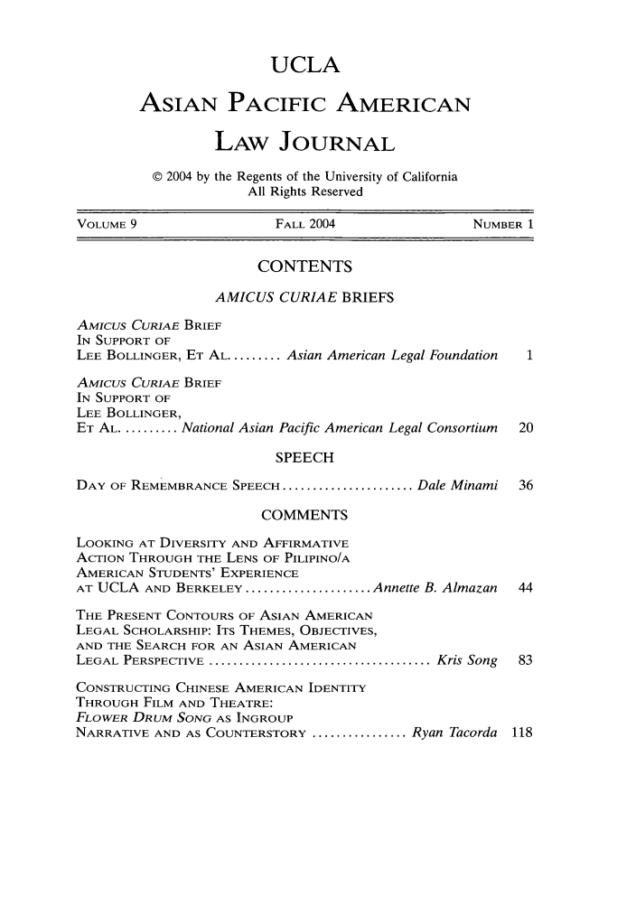 handle is hein.journals/asiapalj9 and id is 1 raw text is: UCLAASIAN PACIFIC AMERICANLAW JOURNAL© 2004 by the Regents of the University of CaliforniaAll Rights ReservedVOLUME 9                 FALL 2004               NUMBER 1CONTENTSAMICUS CURIAE BRIEFSAMIcus CURIAE BRIEFIN SUPPORT OFLEE BOLLINGER, ET AL ......... Asian American Legal FoundationAMICUS CURIAE BRIEFIN SUPPORT OFLEE BOLLINGER,ET AL .......... National Asian Pacific American Legal Consortium  20SPEECHDAY OF REMEMBRANCE SPEECH ...................... Dale Minami  36COMMENTSLOOKING AT DIVERSITY AND AFFIRMATIVEACTION THROUGH THE LENS OF PILIPINO/AAMERICAN STUDENTS' EXPERIENCEAT UCLA AND BERKELEY ..................... Annette B. Almazan  44THE PRESENT CONTOURS OF ASIAN AMERICANLEGAL SCHOLARSHIP: ITS THEMES, OBJECTIVES,AND THE SEARCH FOR AN ASIAN AMERICANLEGAL PERSPECTIVE ...................................... Kris Song  83CONSTRUCTING CHINESE AMERICAN IDENTITYTHROUGH FILM AND THEATRE:FLOWER DRUM SONG AS INGROUPNARRATIVE AND AS COUNTERSTORY ................ Ryan Tacorda 118