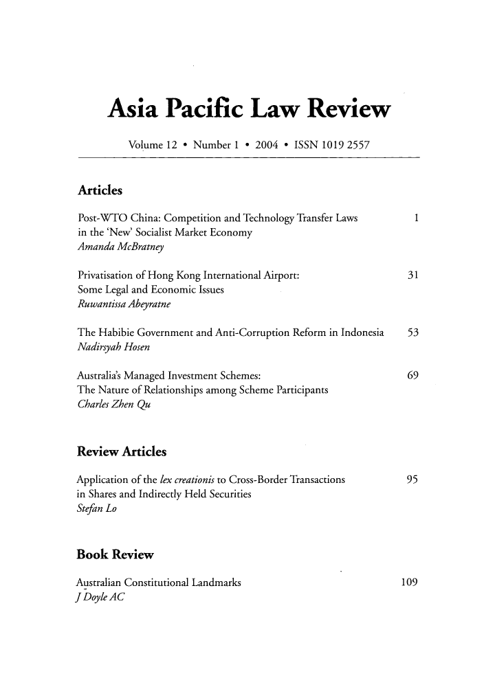 handle is hein.journals/asiaplwre12 and id is 1 raw text is: Asia Pacific Law Review
Volume 12 * Number 1 * 2004 * ISSN 1019 2557
Articles
Post-WTO China: Competition and Technology Transfer Laws      1
in the 'New' Socialist Market Economy
Amanda McBratney
Privatisation of Hong Kong International Airport:            31
Some Legal and Economic Issues
Ruwantissa Abeyratne
The Habibie Government and Anti-Corruption Reform in Indonesia  53
Nadirsyah Hosen
Australia's Managed Investment Schemes:                      69
The Nature of Relationships among Scheme Participants
Charles Zhen Qu
Review Articles
Application of the lex creationis to Cross-Border Transactions  95
in Shares and Indirectly Held Securities
Stefan Lo
Book Review
Australian Constitutional Landmarks                         109
J Doyle AC



