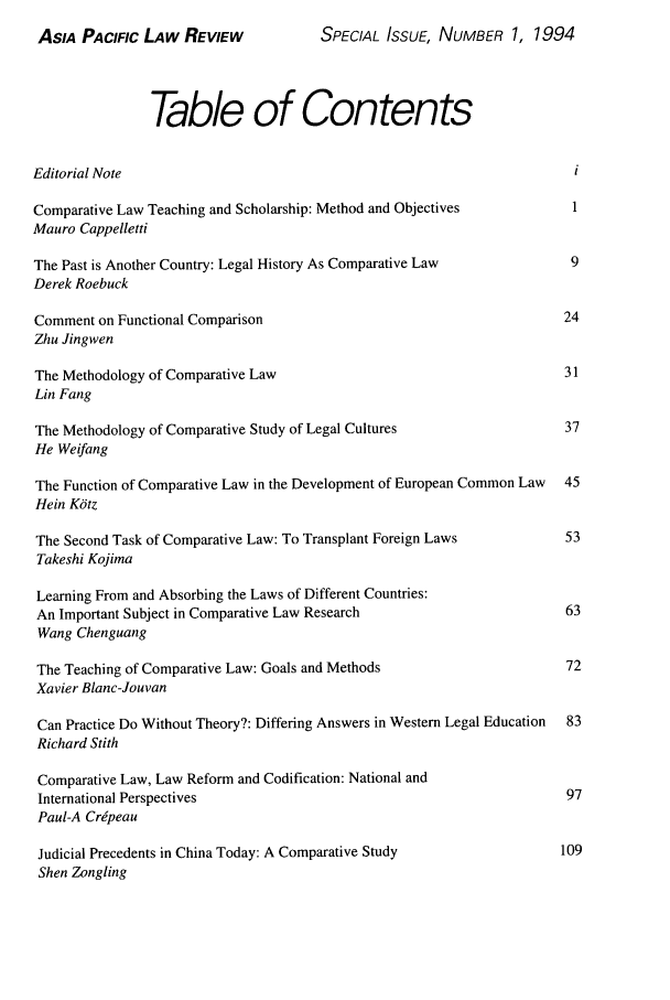 handle is hein.journals/asiaplwre4 and id is 1 raw text is: ASIA PACIFIC LAw REVIEW                SPECIAL ISSUE, NUMBER 1, 1994
Table of Contents
Editorial Note                                                            i
Comparative Law Teaching and Scholarship: Method and Objectives          1
Mauro Cappelletti
The Past is Another Country: Legal History As Comparative Law            9
Derek Roebuck
Comment on Functional Comparison                                        24
Zhu Jingwen
The Methodology of Comparative Law                                      31
Lin Fang
The Methodology of Comparative Study of Legal Cultures                  37
He Weifang
The Function of Comparative Law in the Development of European Common Law  45
Hein Kdtz
The Second Task of Comparative Law: To Transplant Foreign Laws          53
Takeshi Kojima
Learning From and Absorbing the Laws of Different Countries:
An Important Subject in Comparative Law Research                        63
Wang Chenguang
The Teaching of Comparative Law: Goals and Methods                      72
Xavier Blanc-Jouvan
Can Practice Do Without Theory?: Differing Answers in Western Legal Education  83
Richard Stith
Comparative Law, Law Reform and Codification: National and
International Perspectives                                              97
Paul-A Cripeau
Judicial Precedents in China Today: A Comparative Study                109
Shen Zongling


