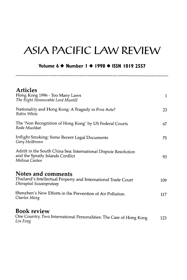 handle is hein.journals/asiaplwre7 and id is 1 raw text is: ASIA PACIFIC LAW REVIEW
Volume 6 * Number I 4 1998 * ISSN 1019 2557
Articles
Hong Kong 1996 - Too Many Laws                                    1
The Right Honourable Lord Mustill
Nationality and Hong Kong: A Tragedy in Five Acts?               23
Robin White
The 'Non Recognition of Hong Kong' by US Federal Courts          67
Roda Mushkat
Inflight Smoking: Some Recent Legal Documents                    75
Gary Heilbronn
Adrift in the South China Sea: International Dispute Resolution
and the Spratly Islands Conflict                                 93
Melissa Castan
Notes and comments
Thailand's Intellectual Property and International Trade Court  109
Dhiraphol Suwanprateep
Shenzhen's New Efforts in the Prevention of Air Pollution       117
Charles Meng
Book review
One Country, Two International Personalities: The Case of Hong Kong  123
Lin Feng


