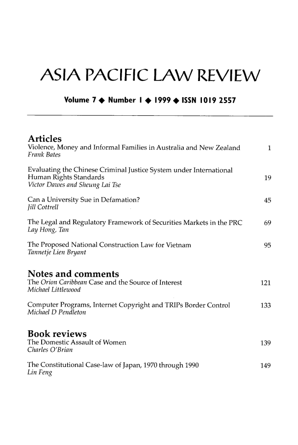 handle is hein.journals/asiaplwre8 and id is 1 raw text is: ASIA PACIFIC LAW REVIEW
Volume 7 * Number I + 1999 * ISSN 1019 2557
Articles
Violence, Money and Informal Families in Australia and New Zealand  1
Frank Bates
Evaluating the Chinese Criminal Justice System under International
Human Rights Standards                                            19
Victor Dawes and Sheung Lai Tse
Can a University Sue in Defamation?                               45
Jill Cottrell
The Legal and Regulatory Framework of Securities Markets in the PRC  69
Lay Hong, Tan
The Proposed National Construction Law for Vietnam                95
Tannetje Lien Bryant
Notes and comments
The Orion Caribbean Case and the Source of Interest              121
Michael Littlewood
Computer Programs, Internet Copyright and TRIPs Border Control   133
Michael D Pendleton
Book reviews
The Domestic Assault of Women                                    139
Charles O'Brian
The Constitutional Case-law of Japan, 1970 through 1990          149
Lin Feng


