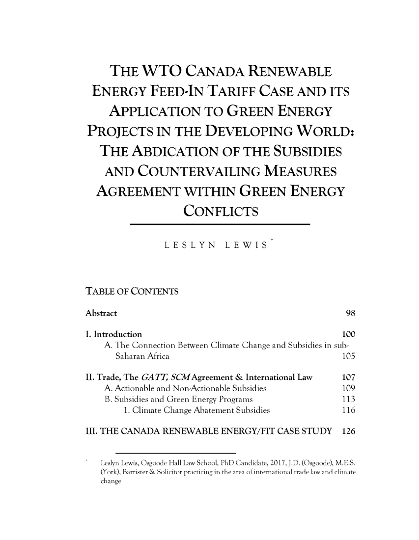 handle is hein.journals/asperv16 and id is 103 raw text is:     THE   WTO CANADA RENEWABLE ENERGY FEED-IN TARIFF CASE AND ITS    APPLICATION TO GREEN ENERGYPROJECTS IN THE DEVELOPING WORLD:   THE  ABDICATION OF THE SUBSIDIES   AND   COUNTERVAILING MEASURES   AGREEMENT WITHIN GREEN ENERGY                 CONFLICTS              LESLYN LEWISTABLE OF CONTENTSAbstract                                      981. Introduction                               100   A. The Connection Between Climate Change and Subsidies in sub-     Saharan Africa                           105II. Trade, The GA T, SCMAgreement & International Law  107   A. Actionable and Non-Actionable Subsidies     109   B. Subsidies and Green Energy Programs         113       1. Climate Change Abatement Subsidies      116III. THE CANADA RENEWABLE ENERGY/FIT CASE STUDY   126   Leslyn Lewis, Osgoode Hall Law School, PhD Candidate, 2017, J.D. (Osgoode), M.E.S.   (York), Barrister & Solicitor practicing in the area of international trade law and climate   change