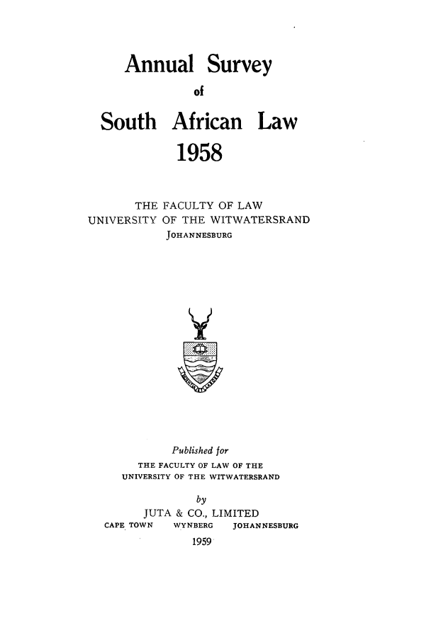 handle is hein.journals/assafl1958 and id is 1 raw text is: Annual SurveyofSouth African Law1958THE FACULTY OF LAWUNIVERSITY OF THE WITWATERSRANDJOHANNESBURGPublished forTHE FACULTY OF LAW OF THEUNIVERSITY OF THE WITWATERSRANDbyJUTA & CO., LIMITEDCAPE TOWN  WYNBERG  JOHANNESBURG1959