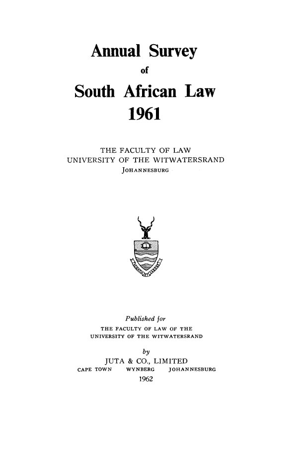 handle is hein.journals/assafl1961 and id is 1 raw text is: Annual SurveyofSouth African Law1961THE FACULTY OF LAWUNIVERSITY OF THE WITWATERSRANDJOHANNESBURGPublished forTHE FACULTY OF LAW OF THEUNIVERSITY OF THE WITWATERSRANDbyJUTA & CO., LIMITEDCAPE TOWN    WYNBERG    JOHANNESBURG1962