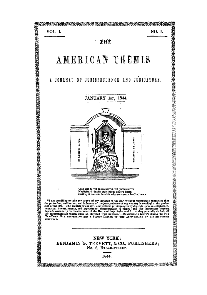 handle is hein.journals/athijud1 and id is 1 raw text is: VOL. 1.NO. LAMERIICAN tT1EMISA   JOURNAL        OF    JURIBPRUDENCE             AND     J     ICATURE.JANUARY 1ST, 1844.o0Qum sub te vel causa brevia vel judils errorNegrlt  d dbile quis litibus Wdere finemJu7tir tmru    latebris educere verum 1t--CLAUDIAN.Iam   wllptotkmyleave of my brethren of the Bar, without resptly suggesting thathe ptefoctiatin        d Influence of the jurisprudence of oug country isnfidedy to The prfssion of the law. Tfhe eci ooucil and political privilege gratly depends upon an enlightened,Impartial, honeeL promt, ad0in  dedet administration ofjrustce a  a  . siestimable blessing,depends essenitially on the character of the Bar, and they ouight, and I'trust they generally do feel, 11the responsibilities which Such an elevated trust Impose8.-CHAN'CX LLOR Kzw='s REPLY TO THNEWYORK BAR PROrF~xRiNG; IRK A PUBLIC DINNER ON TR ANNIVERSARY OP19 IS GOHTIXTINBIRTHDAY.NEW YORK :BENJAMIN G. TREVETT, & CO., PUBLISHERS;No  ,BROAD-STREET,NEW YQRIiR84(0)