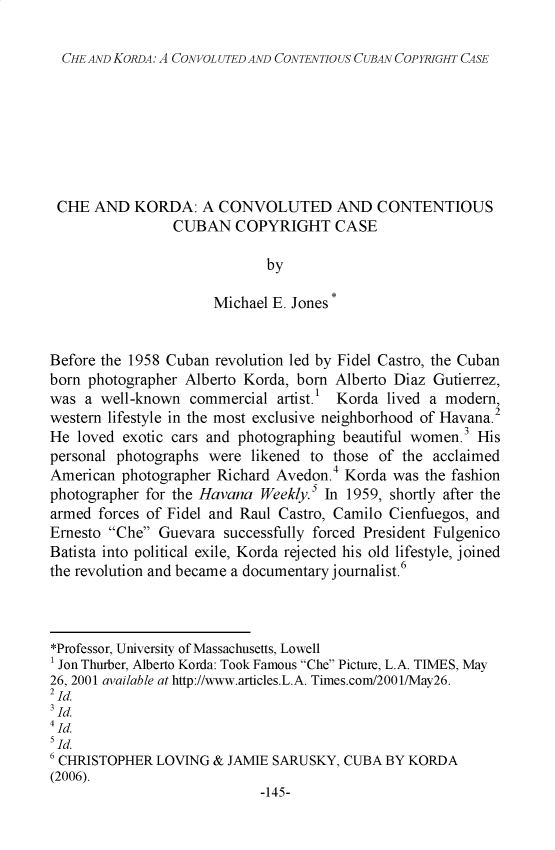 handle is hein.journals/atlanic15 and id is 151 raw text is: 

CHEAND KORDA: A CONVOLUTED AND CONTENTIOUS CUBAN COPYRIGHT CASE


CHE AND KORDA: A CONVOLUTED AND CONTENTIOUS
                CUBAN COPYRIGHT CASE

                             by

                      Michael E. Jones


Before the 1958 Cuban revolution led by Fidel Castro, the Cuban
born photographer Alberto Korda, born Alberto Diaz Gutierrez,
was a well-known commercial artist.1 Korda lived a modern,
western lifestyle in the most exclusive neighborhood of Havana.2
He loved exotic cars and photographing beautiful women.3 His
personal photographs were likened to those of the acclaimed
American photographer Richard Avedon.4 Korda was the fashion
photographer for the Havana Weekly.5 In 1959, shortly after the
armed forces of Fidel and Raul Castro, Camilo Cienfuegos, and
Ernesto Che Guevara successfully forced President Fulgenico
Batista into political exile, Korda rejected his old lifestyle, joined
the revolution and became a documentary journalist.6



*Professor, University of Massachusetts, Lowell
1 Jon Thurber, Alberto Korda: Took Famous Che Picture, L.A. TIMES, May
26, 2001 available at http://www.articles.L.A. Times.com/200 l/May26.
2 _d.
3 -d.
4[d.
5[d.
6 CHRISTOPHER LOVING & JAMIE SARUSKY, CUBA BY KORDA
(2006).
                            -145-


