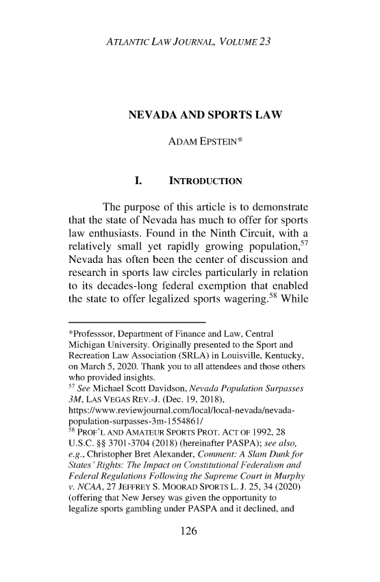 handle is hein.journals/atlanic23 and id is 136 raw text is: ATLANTIC LAW JOURNAL, VOLUME 23

NEVADA AND SPORTS LAW
ADAM EPSTEIN*
I.     INTRODUCTION
The purpose of this article is to demonstrate
that the state of Nevada has much to offer for sports
law enthusiasts. Found in the Ninth Circuit, with a
relatively small yet rapidly growing population,57
Nevada has often been the center of discussion and
research in sports law circles particularly in relation
to its decades-long federal exemption that enabled
the state to offer legalized sports wagering.58 While
*Professsor, Department of Finance and Law, Central
Michigan University. Originally presented to the Sport and
Recreation Law Association (SRLA) in Louisville, Kentucky,
on March 5, 2020. Thank you to all attendees and those others
who provided insights.
5 See Michael Scott Davidson, Nevada Population Surpasses
3M, LAS VEGAS REv.-J. (Dec. 19, 2018),
https://www.reviewjournal.com/local/local-nevada/nevada-
population-surpasses-3m- 1554861/
58 PROF'L AND AMATEUR SPORTS PROT. ACT OF 1992, 28
U.S.C. §§ 3701-3704 (2018) (hereinafter PASPA); see also,
e.g., Christopher Bret Alexander, Comment: A Slam Dunk for
States' Rights: The Impact on Constitutional Federalism and
Federal Regulations Following the Supreme Court in Murphy
v. NCAA, 27 JEFFREY S. MOORAD SPORTS L. J. 25, 34 (2020)
(offering that New Jersey was given the opportunity to
legalize sports gambling under PASPA and it declined, and

126


