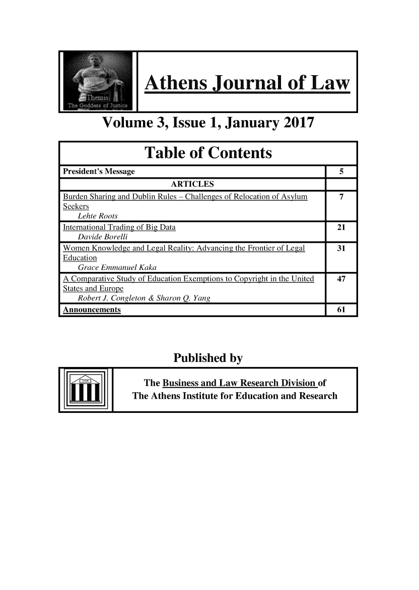 handle is hein.journals/atnsj2017 and id is 1 raw text is:                   Athens Journal of Law        Volume 3, Issue 1, January 2017                  Table of ContentsPresident's Message                                        5                       ARTICLESBurden Sharing and Dublin Rules - Challenges of Relocation of Asylum  7Seekers   Lehte RootsInternational Trading of Big Data                          21   Davide BorelliWomen Knowledge and Legal Reality: Advancing the Frontier of Legal  31Education   Grace Emmanuel KakaA Comparative Study of Education Exemptions to Copyright in the United  47States and Europe   Robert J. Congleton & Sharon Q. YangAnnouncements                                              61                        Published   by                 The Business and Law Research Division of               The Athens Institute for Education and Research