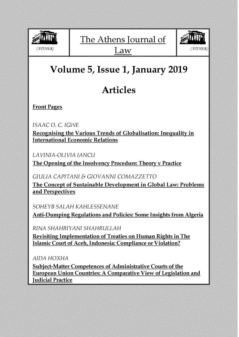 handle is hein.journals/atnsj2019 and id is 1 raw text is:                 The  Athens Journal of (-III Li1                 Law                      ii      Volume 5, Issue 1, January 2019                       ArticlesFront PagesISAAC O. C. IGWERecognising the Various Trends of Globalisation: Inequality inInternational Economic RelationsLAVINIA-OLIVIA IANCUThe Opening of the Insolvency Procedure: Theory v PracticeGIULIA CAPITANI & GIOVANNI  COMAZZETTOThe Concept of Sustainable Development in Global Law: Problemsand PerspectivesSOHEYB  SALAH KAHLESSENANEAnti-Dumping Regulations and Policies: Some Insights from AlgeriaRINA SHAHRIYANI  SHAHRULLAHRevisiting Implementation of Treaties on Human Rights in TheIslamic Court of Aceh, Indonesia: Compliance or Violation?AIDA HOXHASubject-Matter Competences of Administrative Courts of theEuropean Union Countries: A Comparative View of Legislation andJudicial Practice