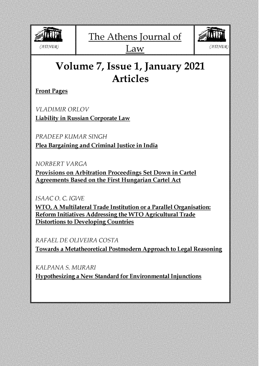 handle is hein.journals/atnsj7 and id is 1 raw text is: The Athens Tournal ofLawVolume 7, Issue 1, January 2021ArticlesFront PagesVLADIMIR ORLOVLiability in Russian Corporate LawPRADEEP KUMAR SINGHPlea Bargainine and Criminal lustice in IndiaNORBERT VARGAProvisions on Arbitration Proceedings Set Down in CartelAgreements Based on the First Hungarian Cartel ActISAAC O. C. IGWEWTO, A Multilateral Trade Institution or a Parallel Organisation:Reform Initiatives Addressing the WTO Agricultural TradeDistortions to Developing CountriesRAFAEL DE OLIVEIRA COSTATowards a Metatheoretical Postmodern Approach to Legal ReasoningKALPANA S. MURARIHypothesizing a New Standard for Environmental Injunctions17 EILI,O` IJ )