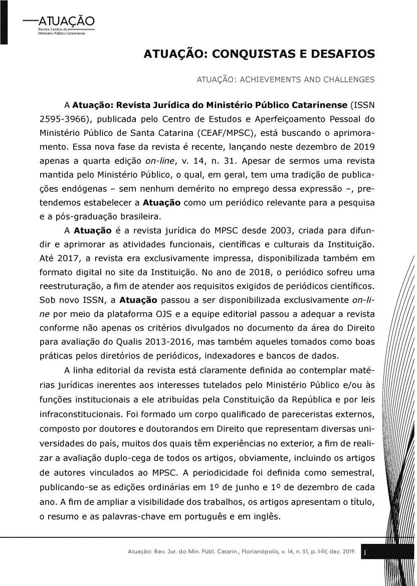 handle is hein.journals/atuacao31 and id is 1 raw text is: ýATJAÇÃO    Revista lurídica do    Ministério Público Catarinense                           ATUAÇÃO: CONQUISTAS E DESAFIOS                                       ATUAÇÃO: ACHIEVEMENTS AND CHALLENGES         A Atuação: Revista Jurídica do Ministério Público Catarinense (ISSN    2595-3966), publicada pelo Centro de Estudos e Aperfeiçoamento Pessoal do    Ministério Público de Santa Catarina (CEAF/MPSC), está buscando o aprimora-    mento. Essa nova fase da revista é recente, lançando neste dezembro de 2019    apenas a quarta edição on-line, v. 14, n. 31. Apesar de sermos uma revista    mantida pelo Ministério Público, o qual, em geral, tem uma tradição de publica-    ções endógenas - sem nenhum demérito no emprego dessa expressão -, pre-    tendemos estabelecer a Atuação como um periódico relevante para a pesquisa    e a pós-graduação brasileira.         A Atuação é a revista jurídica do MPSC desde 2003, criada para difun-    dir e aprimorar as atividades funcionais, científicas e culturais da Instituição.    Até 2017, a revista era exclusivamente impressa, disponibilizada também em    formato digital no site da Instituição. No ano de 2018, o periódico sofreu uma    reestruturação, a fim de atender aos requisitos exigidos de periódicos científicos.    Sob novo ISSN, a Atuação passou a ser disponibilizada exclusivamente on-li-    ne por meio da plataforma OJS e a equipe editorial passou a adequar a revista    conforme não apenas os critérios divulgados no documento da área do Direito    para avaliação do Qualis 2013-2016, mas também aqueles tomados como boas    práticas pelos diretórios de periódicos, indexadores e bancos de dados.         A linha editorial da revista está claramente definida ao contemplar maté-    rias jurídicas inerentes aos interesses tutelados pelo Ministério Público e/ou às    funções institucionais a ele atribuídas pela Constituição da República e por leis    infraconstitucionais. Foi formado um corpo qualificado de pareceristas externos,    composto por doutores e doutorandos em Direito que representam diversas uni-    versidades do país, muitos dos quais têm experiências no exterior, a fim de reali-    zar a avaliação duplo-cega de todos os artigos, obviamente, incluindo os artigos    de autores vinculados ao MPSC. A periodicidade foi definida como semestral,    publicando-se as edições ordinárias em 10 de junho e 10 de dezembro de cada    ano. A fim de ampliar a visibilidade dos trabalhos, os artigos apresentam o título,    o resumo e as palavras-chave em português e em inglês.ibL Catain,, FI,,31, pý 1H1\, de,-