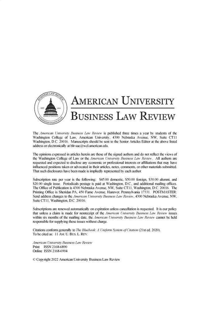 handle is hein.journals/aubulrw11 and id is 1 raw text is:                         AMERICAN UNIERSITY                        BUSINESS LAW REVIEWThe American  University Business Law Review is published three times a year by students of theWashington  College of Law,  American University, 4300 Nebraska Avenue,  NW,  Suite CTliWashington, D.C. 20016. Manuscripts should be sent to the Senior Articles Editor at the above listedaddress or electronically at blr-sae@wcl.americanedu.The opinions expressed in articles herein are those of the signed authors and do not reflect the views ofthe Washington College of Law or the American University Business Law Review. All authors arerequested and expected to disclose any economic or professional interests or affiliations that may haveinfluenced positions taken or advocated in their articles, notes, comments, or other materials submitted.That such disclosures have been made is impliedly represented by each author.Subscription rate per year is the following: $45.00 domestic, $50.00 foreign, $30.00 alumni, and$20.00 single issue. Periodicals postage is paid at Washington, D.C., and additional mailing offices.The Office of Publication is 4300 Nebraska Avenue, NW, Suite CTl1, Washington, D.C. 20016. ThePrinting Office is Sheridan PA, 450 Fame Avenue, Hanover, Pennsylvania 17331. POSTMASTER:Send address changes to the American University Business Law Review, 4300 Nebraska Avenue, NW,Suite CT1i, Washington, D.C. 20016.Subscriptions are renewed automatically on expiration unless cancellation is requested. It is our policythat unless a claim is made for nonreceipt of the American University Business Law Review issueswithin six months of the mailing date, the American University Business Law Review cannot be heldresponsible for supplying those issues without charge.Citations conform generally to The Bluebook: A Uniform System of Citation (21st ed. 2020).To be cited as: 11 AM. U. BUS. L. REV.American University Business Law ReviewPrint  ISSN 2168-6890Online ISSN 2168-6904© Copyright 2022 American University Business Law Review