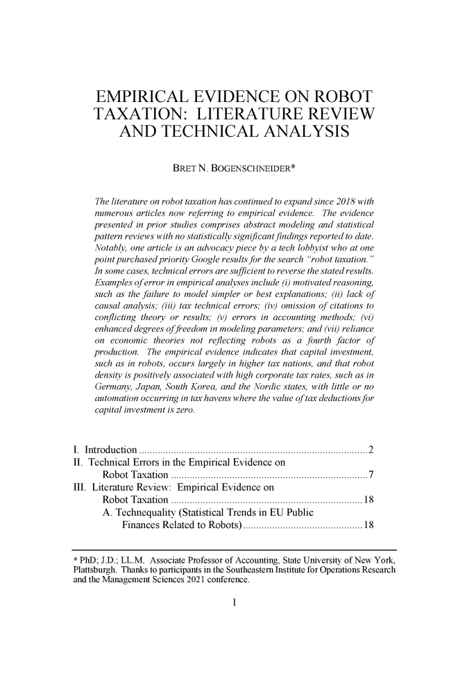 handle is hein.journals/aubulrw11 and id is 10 raw text is:      EMPIRICAL EVIDENCE ON ROBOT     TAXATION: LITERATURE REVIEW          AND TECHNICAL ANALYSIS                      BRET  N. BOGENSCHNEIDER*     The literature on robot taxation has continued to expand since 2018 with     numerous articles now referring to empirical evidence. The evidence     presented in prior studies comprises abstract modeling and statistical     pattern reviews with no statistically significant findings reported to date.     Notably, one article is an advocacy piece by a tech lobbyist who at one     point purchased priority Google results for the search robot taxation.     In some cases, technical errors are sufficient to reverse the stated results.     Examples of error in empirical analyses include (i) motivated reasoning,     such as the failure to model simpler or best explanations; (ii) lack of     causal analysis; (iii) tax technical errors; (iv) omission of citations to     conflicting theory or results; (v) errors in accounting methods; (vi)     enhanced degrees offreedom in modeling parameters; and (vii) reliance     on economic  theories not reflecting robots as a fourth factor of     production. The empirical evidence indicates that capital investment,     such as in robots, occurs largely in higher tax nations, and that robot     density is positively associated with high corporate tax rates, such as in     Germany, Japan, South Korea, and the Nordic states, with little or no     automation occurring in tax havens where the value of tax deductions for     capital investment is zero.I. Introdu ction ................................................................................ . .  2II. Technical Errors in the Empirical Evidence on       R obot T axation ..................................................................... 7III. Literature Review: Empirical Evidence on       Robot Taxation ........................................................................18       A. Technequality (Statistical Trends in EU Public           Finances Related to Robots).............................................18* PhD; J.D.; LL.M. Associate Professor of Accounting, State University of New York,Plattsburgh. Thanks to participants in the Southeastern Institute for Operations Researchand the Management Sciences 2021 conference.1