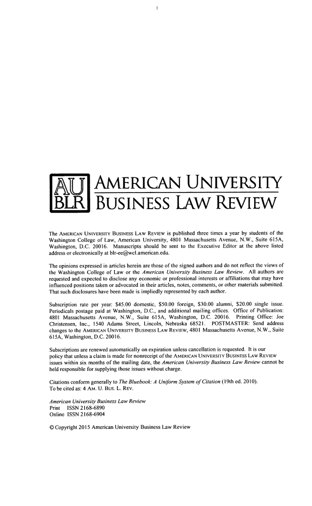 handle is hein.journals/aubulrw4 and id is 1 raw text is:  U1 AMERICAN UNIVERSITY  BLR BUSINESS LAW REVIEWThe AMERICAN UNIVERSITY BUSINESS LAW REVIEW  is published three times a year by students of theWashington College of Law, American University, 4801 Massachusetts Avenue, N.W., Suite 615A,Washington, D.C. 20016. Manuscripts should be sent to the Executive Editor at the above listedaddress or electronically at blr-ee@wcl.american.edu.The opinions expressed in articles herein are those of the signed authors and do not reflect the views ofthe Washington College of Law or the American University Business Law Review. All authors arerequested and expected to disclose any economic or professional interests or affiliations that may haveinfluenced positions taken or advocated in their articles, notes, comments, or other materials submitted.That such disclosures have been made is impliedly represented by each author.Subscription rate per year: $45.00 domestic, $50.00 foreign, $30.00 alumni, $20.00 single issue.Periodicals postage paid at Washington, D.C., and additional mailing offices. Office of Publication:4801 Massachusetts Avenue, N.W., Suite 615A, Washington, D.C.  20016.  Printing Office: JoeChristensen, Inc., 1540 Adams Street, Lincoln, Nebraska 68521. POSTMASTER:   Send addresschanges to the AMERICAN UNIVERSITY BUSINESS LAW REVIEW, 4801 Massachusetts Avenue, N.W., Suite615A, Washington, D.C. 20016.Subscriptions are renewed automatically on expiration unless cancellation is requested. It is ourpolicy that unless a claim is made for nonreceipt of the AMERICAN UNIVERSITY BUSINESS LAW REVIEWissues within six months of the mailing date, the American University Business Law Review cannot beheld responsible for supplying those issues without charge.Citations conform generally to The Bluebook: A Uniform System of Citation (19th ed. 2010).To be cited as: 4 AM. U. Bus. L. REV.American University Business Law ReviewPrint  ISSN 2168-6890Online ISSN 2168-6904O Copyright 2015 American University Business Law Review