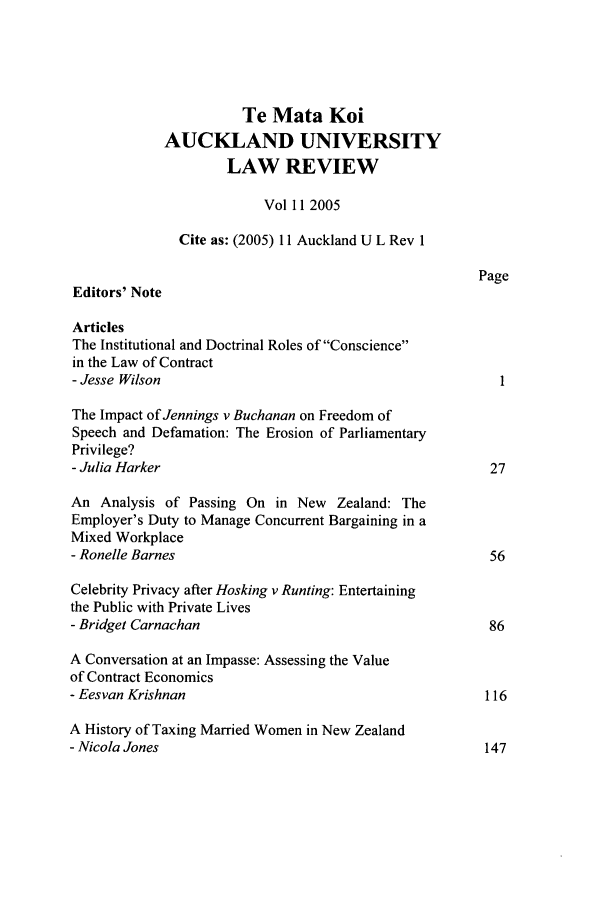 handle is hein.journals/auck11 and id is 1 raw text is: Te Mata KoiAUCKLAND UNIVERSITYLAW REVIEWVol 112005Cite as: (2005) 11 Auckland U L Rev 1PageEditors' NoteArticlesThe Institutional and Doctrinal Roles of Consciencein the Law of Contract- Jesse WilsonThe Impact of Jennings v Buchanan on Freedom ofSpeech and Defamation: The Erosion of ParliamentaryPrivilege?- Julia Harker                                           27An Analysis of Passing On in New Zealand: TheEmployer's Duty to Manage Concurrent Bargaining in aMixed Workplace- Ronelle Barnes                                         56Celebrity Privacy after Hosking v Runting: Entertainingthe Public with Private Lives- Bridget Carnachan                                      86A Conversation at an Impasse: Assessing the Valueof Contract Economics- Eesvan Krishnan                                        116A History of Taxing Married Women in New Zealand- Nicola Jones                                           147