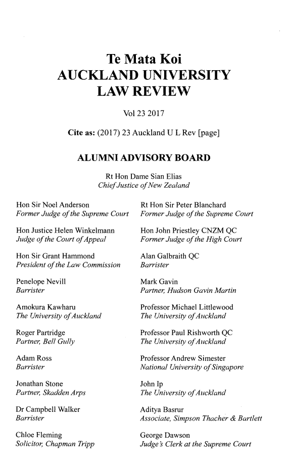 handle is hein.journals/auck23 and id is 1 raw text is:              Te  Mata KoiAUCKLAND UNIVERSITY          LAW REVIEW                 Vol 23 2017   Cite as: (2017) 23 Auckland U L Rev [page]     ALUMNI ADVISORY BOARD            Rt Hon Dame Sian Elias            Chief Justice of New ZealandHon Sir Noel AndersonFormer Judge of the Supreme CourtHon Justice Helen WinkelmannJudge of the Court of AppealHon Sir Grant HammondPresident of the Law CommissionPenelope NevillBarristerAmokura KawharuThe University ofAucklandRoger PartridgePartner, Bell GullyAdam RossBarristerJonathan StonePartner, Skadden ArpsDr Campbell WalkerBarristerChloe FlemingSolicitor, Chapman TrippRt Hon Sir Peter BlanchardFormer Judge of the Supreme CourtHon John Priestley CNZM QCFormer Judge of the High CourtAlan Galbraith QCBarristerMark GavinPartner, Hudson Gavin MartinProfessor Michael LittlewoodThe University ofAucklandProfessor Paul Rishworth QCThe University ofAucklandProfessor Andrew SimesterNational University of SingaporeJohn IpThe University ofAucklandAditya BasrurAssociate, Simpson Thacher & BartlettGeorge DawsonJudge 's Clerk at the Supreme Court