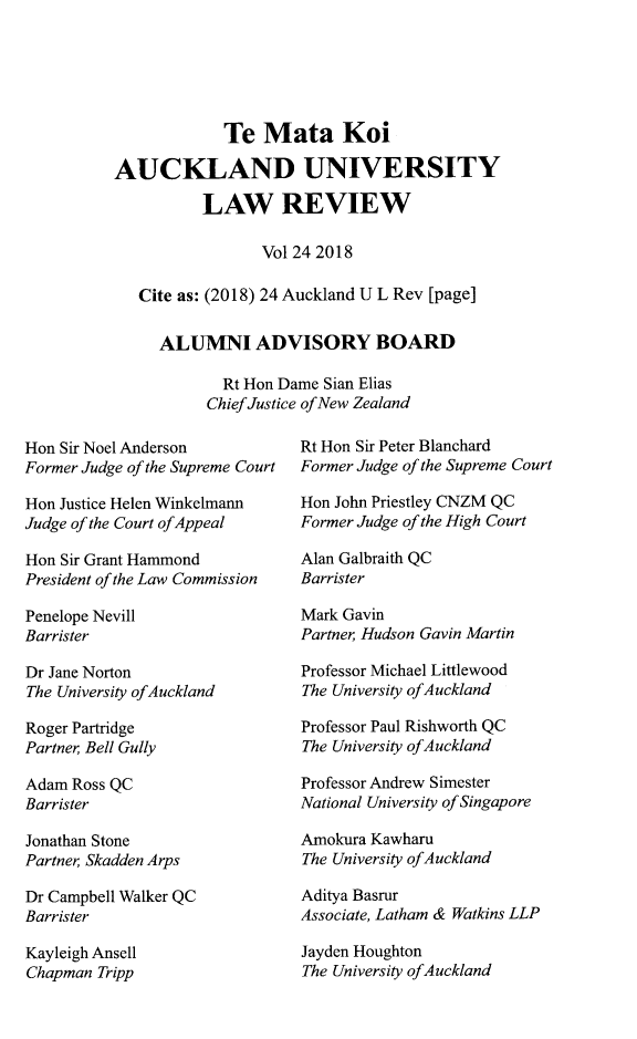 handle is hein.journals/auck24 and id is 1 raw text is:              Te Mata KoiAUCKLAND UNIVERSITY          LAW REVIEW                 Vol 24 2018   Cite as: (2018) 24 Auckland U L Rev [page]     ALUMNI ADVISORY BOARD             Rt Hon Dame Sian Elias           Chief Justice of New ZealandHon Sir Noel AndersonFormer Judge of the Supreme CourtHon Justice Helen WinkelmannJudge of the Court of AppealHon Sir Grant HammondPresident of the Law CommissionPenelope NevillBarristerDr Jane NortonThe University ofAucklandRoger PartridgePartner Bell GullyAdam Ross QCBarristerJonathan StonePartner Skadden ArpsDr Campbell Walker QCBarristerKayleigh AnsellChapman TrippRt Hon Sir Peter BlanchardFormer Judge of the Supreme CourtHon John Priestley CNZM QCFormer Judge of the High CourtAlan Galbraith QCBarristerMark GavinPartner, Hudson Gavin MartinProfessor Michael LittlewoodThe University ofAucklandProfessor Paul Rishworth QCThe University ofAucklandProfessor Andrew SimesterNational University of SingaporeAmokura KawharuThe University ofAucklandAditya BasrurAssociate, Latham & Watkins LLPJayden HoughtonThe University ofAuckland