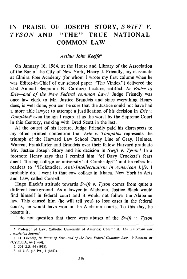 handle is hein.journals/aulr18 and id is 326 raw text is: IN PRAISE OF JOSEPH STORY, SWIFT V.
TYSON AND             THE TRUE NATIONAL
COMMON LAW
Arthur John Keeffe*
On January 16, 1964, at the House and Library of the Association
of the Bar of the City of New York, Henry J. Friendly, my classmate
at Elmira Free Academy (for whom I wrote my first column when he
was Editor-in-Chief of our school paper The Vindex) delivered the
21st Annual Benjamin N. Cardozo Lecture, entitled: In Praise ol'
Erie-and of the New Federal common Law.' Judge Friendly was
once law clerk to Mr. Justice Brandeis and since everything Henry
does, is well done, you can be sure that the Justice could not have had
a more able lawyer to attempt a justification of his decision in Erie v.
Tompkins' even though I regard it as the worst by the Supreme Court
in this Century, ranking with Dred Scott in the last.
At the outset of his lecture, Judge Friendly paid his disrespects to
my often printed contention that Erie v. Tompkins represents the
triumph of the Harvard Law School Party Line of Gray, Holmes,
Warren, Frankfurter and Brandeis over their fellow Harvard graduate
Mr. Justice Joseph Story and his decision in Swift v. Tyson.3 In a
footnote Henry says that I remind him of Davy Crockett's fears
anent 'the big college or university' at Cambridge! and he refers his
readers to Hofstadler, Anti-Intellectualism in American Life. I
probably do. I went to that cow college in Ithaca, New York in Arts
and Law, called Cornell.
Hugo Black's attitude towards Swi/t v. Tyson comes from quite a
different background. As a lawyer in Alabama, Justice Black would
find himself in federal court and it would not follow the Alabama
law. This caused him (he will tell you) to lose cases in the federal
courts, he would have won in the Alabama courts. To this day, he
resents it.
I do not question that there were abuses of the Swift v. Tyson
* Professor of Law, Catholic University of America; Columnist, The American Bar
Association Journal.
I. H. Friendly, In Praise oJ Erie--and oJ the New Federal C'onton Law, 19 RECORD OF
N.Y.C.B.A. 64 (1964).
2. 304 U.S. 64 (1938).
3. 41 U.S. (16 Pet.) I (1842).


