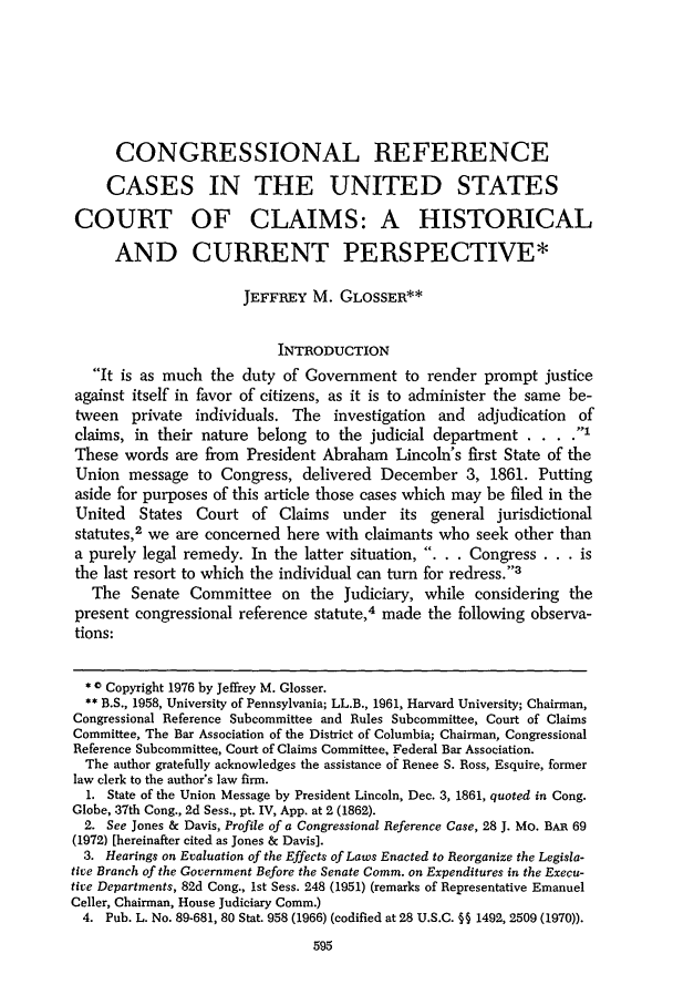 handle is hein.journals/aulr25 and id is 605 raw text is: CONGRESSIONAL REFERENCE
CASES IN THE UNITED STATES
COURT OF CLAIMS: A HISTORICAL
AND CURRENT PERSPECTIVE*
JEFFREY M. GLOSSER**
INTRODUCTION
It is as much the duty of Government to render prompt justice
against itself in favor of citizens, as it is to administer the same be-
tween private individuals. The investigation and adjudication of
claims, in their nature belong to the judicial department . . .
These words are from President Abraham Lincoln's first State of the
Union message to Congress, delivered December 3, 1861. Putting
aside for purposes of this article those cases which may be filed in the
United States Court of Claims under its general jurisdictional
statutes,2 we are concerned here with claimants who seek other than
a purely legal remedy. In the latter situation, . . . Congress . . . is
the last resort to which the individual can turn for redress.3
The Senate Committee on the Judiciary, while considering the
present congressional reference statute,4 made the following observa-
tions:
* Copyright 1976 by Jeffrey M. Glosser.
** B.S., 1958, University of Pennsylvania; LL.B., 1961, Harvard University; Chairman,
Congressional Reference Subcommittee and Rules Subcommittee, Court of Claims
Committee, The Bar Association of the District of Columbia; Chairman, Congressional
Reference Subcommittee, Court of Claims Committee, Federal Bar Association.
The author gratefully acknowledges the assistance of Renee S. Ross, Esquire, former
law clerk to the author's law firm.
1. State of the Union Message by President Lincoln, Dec. 3, 1861, quoted in Cong.
Globe, 37th Cong., 2d Sess., pt. IV, App. at 2 (1862).
2. See Jones & Davis, Profile of a Congressional Reference Case, 28 J. MO. BAR 69
(1972) [hereinafter cited as Jones & Davis].
3. Hearings on Evaluation of the Effects of Laws Enacted to Reorganize the Legisla-
tive Branch of the Government Before the Senate Comm. on Expenditures in the Execu-
tive Departments, 82d Cong., 1st Sess. 248 (1951) (remarks of Representative Emanuel
Celler, Chairman, House Judiciary Comm.)
4. Pub. L. No. 89-681, 80 Stat. 958 (1966) (codified at 28 U.S.C. §§ 1492, 2509 (1970)).


