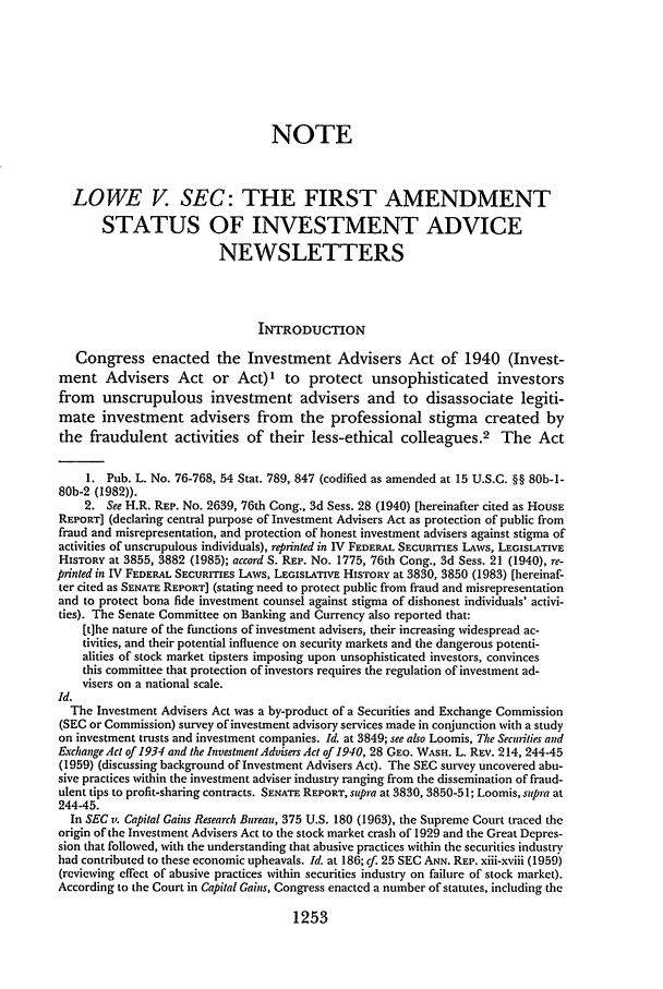 handle is hein.journals/aulr35 and id is 1267 raw text is: NOTELOWE V SEC: THE FIRST AMENDMENTSTATUS OF INVESTMENT ADVICENEWSLETTERSINTRODUCTIONCongress enacted the Investment Advisers Act of 1940 (Invest-ment Advisers Act or Act)' to protect unsophisticated investorsfrom unscrupulous investment advisers and to disassociate legiti-mate investment advisers from the professional stigma created bythe fraudulent activities of their less-ethical colleagues.2 The Act1. Pub. L. No. 76-768, 54 Stat. 789, 847 (codified as amended at 15 U.S.C. §§ 80b-1-80b-2 (1982)).2. See H.R. REP. No. 2639, 76th Cong., 3d Sess. 28 (1940) [hereinafter cited as HOUSEREPORT] (declaring central purpose of Investment Advisers Act as protection of public fromfraud and misrepresentation, and protection of honest investment advisers against stigma ofactivities of unscrupulous individuals), reprinted in IV FEDERAL SECURITIES LAWS, LEGISLATVEHISTORY at 3855, 3882 (1985); accord S. REP. No. 1775, 76th Cong., 3d Sess. 21 (1940), re-printed in IV FEDERAL SECURITIES LAWS, LEGISLATIVE HISTORY at 3830, 3850 (1983) [hereinaf-ter cited as SENATE REPORT] (stating need to protect public from fraud and misrepresentationand to protect bona fide investment counsel against stigma of dishonest individuals' activi-ties). The Senate Committee on Banking and Currency also reported that:[t]he nature of the functions of investment advisers, their increasing widespread ac-tivities, and their potential influence on security markets and the dangerous potenti-alities of stock market tipsters imposing upon unsophisticated investors, convincesthis committee that protection of investors requires the regulation of investment ad-visers on a national scale.Id.The Investment Advisers Act was a by-product of a Securities and Exchange Commission(SEC or Commission) survey of investment advisory services made in conjunction with a studyon investment trusts and investment companies. Id. at 3849; see also Loomis, The Securities andExchange Act of 1934 and the Investment Advisers Act of 1940, 28 GEO. WASH. L. REV. 214, 244-45(1959) (discussing background of Investment Advisers Act). The SEC survey uncovered abu-sive practices within the investment adviser industry ranging from the dissemination of fraud-ulent tips to profit-sharing contracts. SENATE REPORT, supra at 3830, 3850-51; Loomis, supra at244-45.In SEC v. Capital Gains Research Bureau, 375 U.S. 180 (1963), the Supreme Court traced theorigin of the Investment Advisers Act to the stock market crash of 1929 and the Great Depres-sion that followed, with the understanding that abusive practices within the securities industryhad contributed to these economic upheavals. Id. at 186; cf. 25 SEC ANN. REP. xiii-xviii (1959)(reviewing effect of abusive practices within securities industry on failure of stock market).According to the Court in Capital Gains, Congress enacted a number of statutes, including the1253