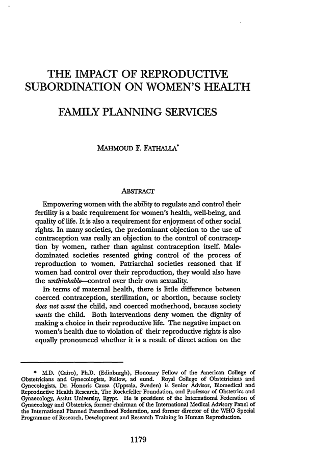 handle is hein.journals/aulr44 and id is 1198 raw text is: THE IMPACT OF REPRODUCTIVE
SUBORDINATION ON WOMEN'S HEALTH
FAMILY PLANNING SERVICES
MAHMOUD F. FATHALA*
ABSTRACr
Empowering women with the ability to regulate and control their
fertility is a basic requirement for women's health, well-being, and
quality of life. It is also a requirement for enjoyment of other social
rights. In many societies, the predominant objection to the use of
contraception was really an objection to the control of contracep-
tion by women, rather than against contraception itself. Male-
dominated societies resented giving control of the process of
reproduction to women. Patriarchal societies reasoned that if
women had control over their reproduction, they would also have
the unthinkable---control over their own sexuality.
In terms of maternal health, there is little difference between
coerced contraception, sterilization, or abortion, because society
does not want the child, and coerced motherhood, because society
wants the child. Both interventions deny women the dignity of
making a choice in their reproductive life. The negative impact on
women's health due to violation of their reproductive rights is also
equally pronounced whether it is a result of direct action on the
* M.D. (Cairo), Ph.D. (Edinburgh), Honorary Fellow of the American College of
Obstetricians and Gynecologists, Fellow, ad eund. Royal College of Obstetricians and
Gynecologists, Dr. Honoris Causa (Uppsala, Sweden) is Senior Advisor, Biomedical and
Reproductive Health Research, The Rockefeller Foundation, and Professor of Obstetrics and
Gynaecology, Assiut University, Egypt. He is president of the International Federation of
Gynaecology and Obstetrics, former chairman of the International Medical Advisory Panel of
the International Planned Parenthood Federation, and former director of the WHO Special
Programme of Research, Development and Research Training in Human Reproduction.

1179


