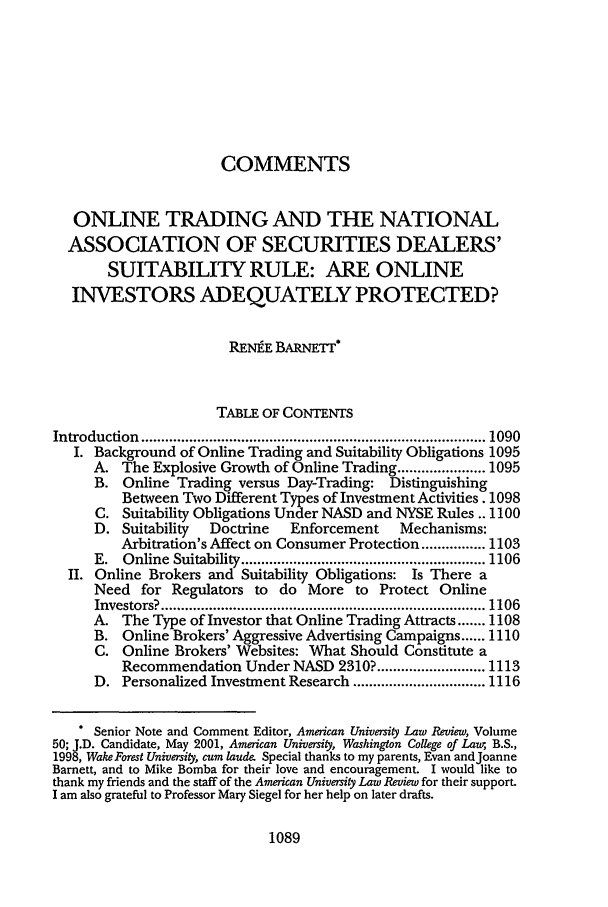 handle is hein.journals/aulr49 and id is 1105 raw text is: COMMENTSONLINE TRADING AND THE NATIONALASSOCIATION OF SECURITIES DEALERS'SUITABILITY RULE: ARE ONLINEINVESTORS ADEQUATELY PROTECTED?RENEE BARNETT*TABLE OF CONTENTSIntroduction  ...................................................................................... 1090I. Background of Online Trading and Suitability Obligations 1095A. The Explosive Growth of Online Trading ...................... 1095B. Online Trading versus Day-Trading: DistinguishingBetveen Two Different Types of Investment Activities. 1098C. Suitability Obligations Under NASD and NYSE Rules .. 1100D. Suitability   Doctrine   Enforcement     Mechanisms:Arbitration's Affect on Consumer Protection ................ 1103E.  Online  Suitability ............................................................. 1106II. Online Brokers and Suitability Obligations: Is There aNeed for Regulators to do More to Protect OnlineInvestors? ................................................................................. 1106A. The Type of Investor that Online Trading Attracts ....... 1108B. Online Brokers' Aggressive Advertising Campaigns ...... 1110C. Online Brokers' Websites: What Should Constitute aRecommendation Under NASD 2310? ........................... 1113D. Personalized Investment Research ................................. 1116Senior Note and Comment Editor, American University Law Review, Volume50; J.D. Candidate, May 2001, American University, Washington College of Lau, B.S.,1998, Wake Forest University, cum laude Special thanks to my parents, Evan andJoanneBarnett, and to Mike Bomba for their love and encouragement. I would like tothank my friends and the staff of the American University Law Review for their support.I am also grateful to Professor Mary Siegel for her help on later drafts.1089