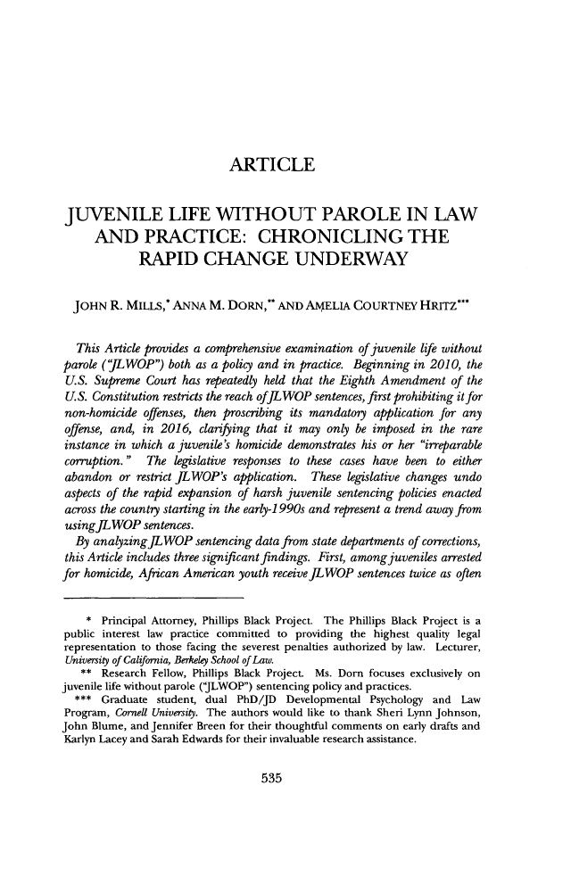 handle is hein.journals/aulr65 and id is 561 raw text is: 









                            ARTICLE


JUVENILE LIFE WITHOUT PAROLE IN LAW
      AND PRACTICE: CHRONICLING THE
             RAPID CHANGE UNDERWAY


  JOHN  R. MILLS,* ANNA  M. DORN,*   AND AMELIA   COURTNEY   HRITZ*


  This Article provides a comprehensive examination of juvenile life without
parole ('LWOP)  both as a policy and in practice. Beginning in 2010, the
U.S. Supreme  Court has repeatedly held that the Eighth Amendment of the
U.S. Constitution restricts the reach ofJL WOP sentences, first prohibiting it for
non-homicide  offenses, then proscribing its mandatory application for any
offense, and, in 2016, clarifying that it may only be imposed in the rare
instance in which a juvenile's homicide demonstrates his or her irrparable
corruption.  The  legislative responses to these cases have been to either
abandon   or restrict JLWOP's application. These legislative changes undo
aspects of the rapid expansion of harsh juvenile sentencing policies enacted
across the country starting in the early-1 990s and represent a trend away from
usingfLWOP sentences.
  By analyzing JL WOP  sentencing data from state departments of corrections,
  this Article includes three significant findings. First, among juveniles arrested
for homicide, African American youth receivejLWOP sentences twice as often


    *  Principal Attorney, Phillips Black Project. The Phillips Black Project is a
public interest law practice committed to providing the highest quality legal
representation to those facing the severest penalties authorized by law. Lecturer,
University of California, Berkeley School of Law.
   **  Research Fellow, Phillips Black Project. Ms. Dorn focuses exclusively on
juvenile life without parole (JLWOP) sentencing policy and practices.
  ***  Graduate student, dual PhD/JD  Developmental Psychology and  Law
Program, Cornell University. The authors would like to thank Sheri Lynn Johnson,
John Blume, and Jennifer Breen for their thoughtful comments on early drafts and
Karlyn Lacey and Sarah Edwards for their invaluable research assistance.


535


