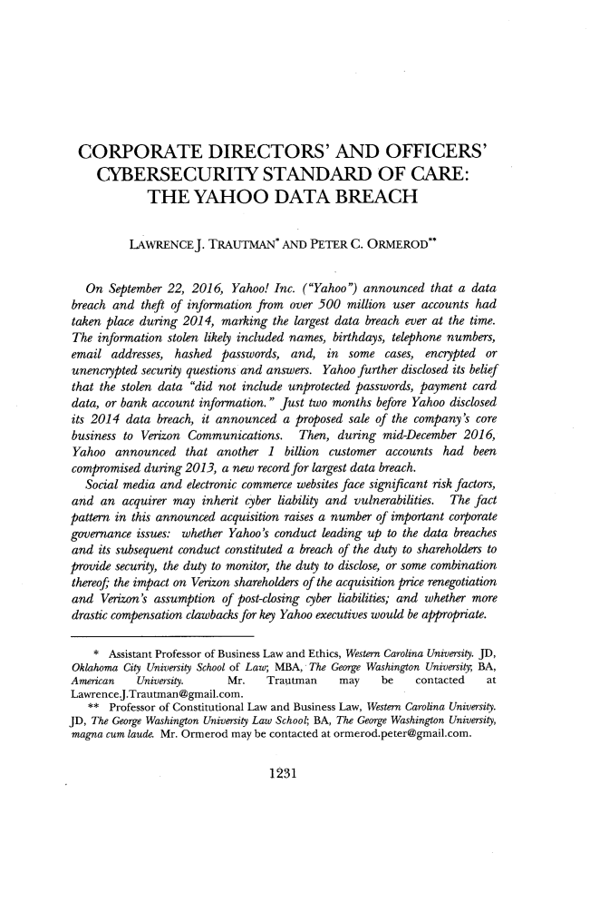 handle is hein.journals/aulr66 and id is 1275 raw text is: 








  CORPORATE DIRECTORS' AND OFFICERS'
     CYBERSECURITY STANDARD OF CARE:
             THE YAHOO DATA BREACH


          IAWRENCEJ.   TRAUTMAN* AND PETER C. ORMEROD**


   On  September 22, 2016, Yahoo! Inc. (Yahoo) announced   that a data
breach and  theft of information from over 500 million user accounts had
taken place during 2014,  marking the largest data breach ever at the time.
The  information stolen likely included names, birthdays, telephone numbers,
email  addresses, hashed passwords,  and,  in  some  cases, encrypted or
unencrypted security questions and answers. Yahoo further disclosed its belief
that the stolen data did not include unprotected passwords, payment card
data, or bank account information. Just two months before Yahoo disclosed
its 2014  data breach, it announced a proposed sale of the company's core
business to Verizon Communications. Then, during mid-December 2016,
Yahoo   announced   that another 1  billion customer accounts  had  been
compromised  during 2013, a new record for largest data breach.
   Social media and electronic commerce websites face significant risk factors,
and  an  acquirer may inherit cyber liability and vulnerabilities. The fact
pattern in this announced acquisition raises a number of important corporate
governance issues: whether Yahoo's conduct leading up to the data breaches
and  its subsequent conduct constituted a breach of the duty to shareholders to
provide security, the duty to monitor, the duty to disclose, or some combination
thereof the impact on Verizon shareholders of the acquisition price renegotiation
and  Verizon's assumption of post-closing cyber liabilities; and whether more
drastic compensation clawbacks for key Yahoo executives would be appropriate.

    *  Assistant Professor of Business Law and Ethics, Western Carolina University. JD,
 Oklahoma City University School of Law; MBA, The George Washington University, BA,
 American  University.     Mr.   Trautman    may    be    contacted   at
 Lawrence.J.Trautman@gmail.com.
   **  Professor of Constitutional Law and Business Law, Western Carolina University.
JD, The George Washington University Law School; BA, The George Washington University,
magna cum laude. Mr. Ormerod may be contacted at ormerod.peter@gmail.com.


1231


