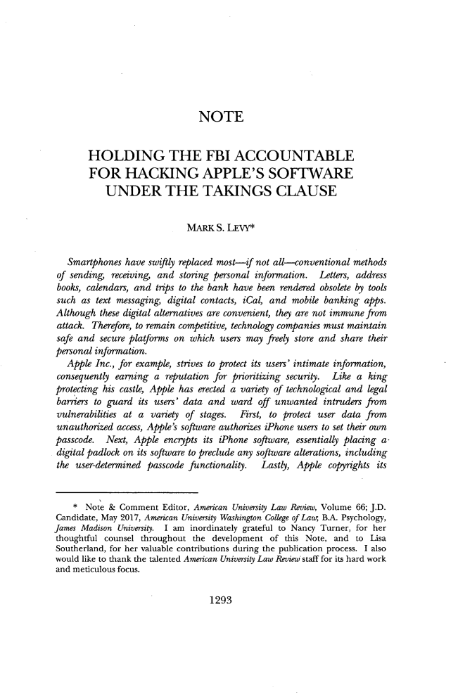 handle is hein.journals/aulr66 and id is 1337 raw text is: 








                               NOTE


       HOLDING THE FBI ACCOUNTABLE
       FOR HACKING APPLE'S SOFTWARE
           UNDER THE TAKINGS CLAUSE


                             MARK  S. LEVY*


   Smartphones have swiftly replaced most-if not all-conventional methods
 of sending, receiving, and storing personal information. Letters, address
 books, calendars, and trips to the bank have been rendered obsolete by tools
 such as text messaging, digital contacts, iCal, and mobile banking apps.
 Although these digital alternatives are convenient, they are not immune from
 attack. Therefore, to remain competitive, technology companies must maintain
 safe and secure platforms on which users may freely store and share their
 personal information.
   Apple Inc., for example, strives to protect its users' intimate information,
 consequently earning a reputation for prioritizing security. Like a king
 protecting his castle, Apple has erected a variety of technological and legal
 barriers to guard its users' data and ward off unwanted  intruders from
 vulnerabilities at a variety of stages. First, to protect user data from
 unauthorized access, Apple's software authorizes iPhone users to set their own
 passcode. Next, Apple  encrypts its iPhone software, essentially placing a-
 digital padlock on its software to preclude any software alterations, including
 the user-determined passcode functionality. Lastly, Apple copyrights its


    *  Note & Comment  Editor, American University Law Review, Volume 66; J.D.
Candidate, May 2017, American University Washington College of Law, BA. Psychology,
James Madison University. I am inordinately grateful to Nancy Turner, for her
thoughtful counsel throughout the development  of this Note, and to Lisa
Southerland, for her valuable contributions during the publication process. I also
would like to thank the talented American University Law Review staff for its hard work
and meticulous focus.


1293


