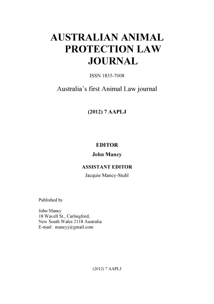 handle is hein.journals/ausanplj7 and id is 1 raw text is:     AUSTRALIAN ANIMAL        PROTECTION LAW               JOURNAL               ISSN 1835-7008      Australia's first Animal Law journal               (2012) 7 AAPLJ                 EDITOR                 John Mancy             ASSISTANT EDITOR             Jacquie Mancy-StuhlPublished byJohn Mancy18 Wavell St., Carlingford,New South Wales 2118 AustraliaE-mail: mancyj !gmail.com(2012) 7 AAPLJ