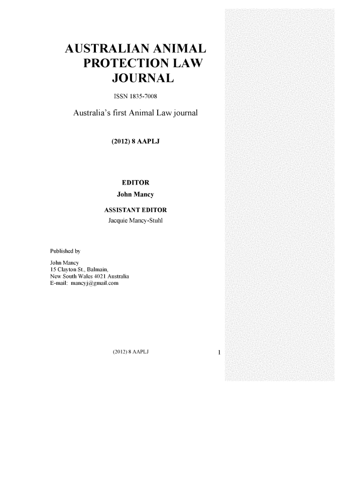 handle is hein.journals/ausanplj8 and id is 1 raw text is:    AUSTRALIAN ANIMAL        PROTECTION LAW               JOURNAL               ISSN 1835-7008      Australia's first Animal Law journal               (2012) 8 AAPLJ                 EDITOR                 John Mancy             ASSISTANT EDITOR             Jacquie Mancy-StuhlPublished byJohn Mancy15 Clayton St., Balmain,New South Wales 4021 AustraliaE-mail: mancyjggmail.com(2012) 8 AAPLJ1