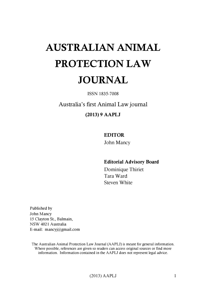 handle is hein.journals/ausanplj9 and id is 1 raw text is: AUSTRALIAN ANIMAL    PROTECTION LAW             JOURNAL                 ISSN 1835-7008     Australia's first Animal Law journal                (2013) 9 AAPLJ                        EDITOR                        John Mancy                              Editorial Advisory Board                              Dominique Thiriet                              Tara Ward                              Steven WhitePublished byJohn Mancy15 Clayton St., Balmain,NSW 4021 AustraliaE-mail: mancyj@gmail.comThe Australian Animal Protection Law Journal (AAPLJ) is meant for general information.  Where possible, references are given so readers can access original sources or find more  information. Information contained in the AAPLJ does not represent legal advice.(2013) AAPLJ1