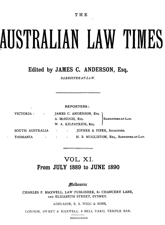 handle is hein.journals/ausianlati11 and id is 1 raw text is: THE

AUSTRALIAN LAW TIMES
Edited by JAMES C. ANDERSON, Esq.
BARRISTER-AT-LAW.

VICTORIA -
SOUTH AUSTRALIA
TASMANIA

REPORTERS:
JAMES C. ANDERSON, ESQ. 1
A. McHUGH, ESQ.            BARRISTERS-AT-LAW.
W. A. KILPATRICK , ESQ.   I
JOYNER &.PIPER, SOLICITORS.
H. B. MUGLISTON, ESQ., BARRISTER-AT-LAW.

VOL XI.
From JULY 1889 to JUNE 1890
lobnntu
CHARLES F. MAXVELL, LAW PUBLISHER, 8I CHANCERY LANE,
AND ELIZABETH STREET, SYDNEY.
ADELAIDE, E. S. WIGG & SONS.
LONDON, SW EFT & MAXWELL. 8 BELL YARD, TEMPLE BAR.
M'IDCCCLXXXX


