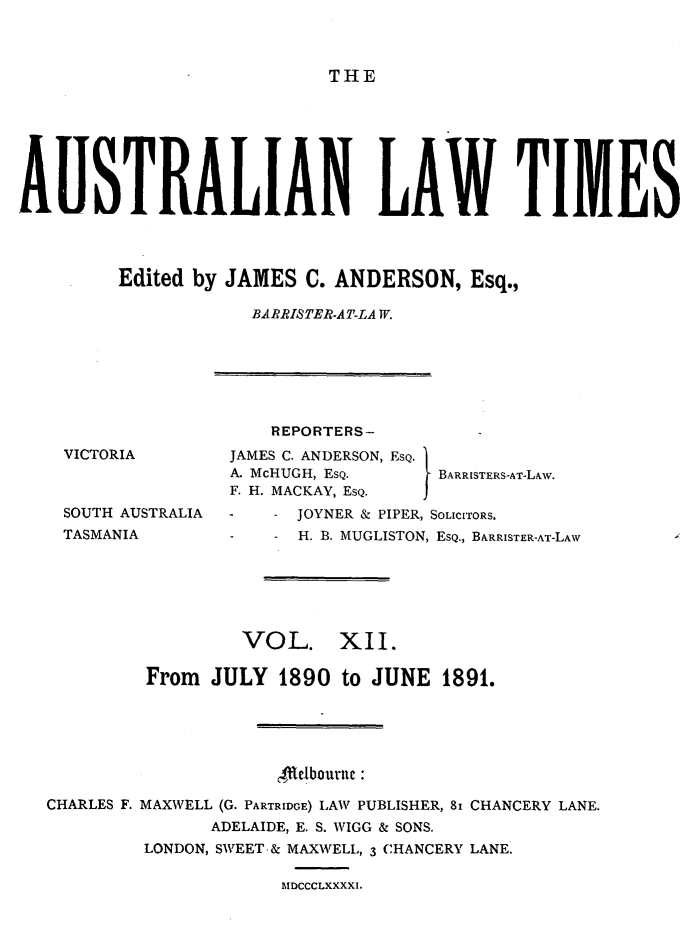 handle is hein.journals/ausianlati12 and id is 1 raw text is: THE

AUSTRALIAN LAW TIMES
Edited by JAMES C. ANDERSON, Esq.,
BARRISTER-AT-LA W.

REPORTERS-

JAMES C. ANDERSON,
A. McHUGH, ESQ.
F. H. MACKAY, ESQ.

SOUTH AUSTRALIA
TASMANIA

ESQ.
IBARR ISTERS-AT-LAW.

JOYNER & PIPER, SOLICITORS.
H. B. MUGLISTON, ESQ., BARRISTER-AT-LAW

VOL. XII.
From JULY 1890 to JUNE 1891.
c4tetbourne
CHARLES F. MAXWELL (G. PARTRIDGE) LAW PUBLISHER, 81 CHANCERY LANE.
ADELAIDE, E. S. WIGG & SONS.
LONDON, SWEET-& MAXWELL, 3 CHANCERY LANE.
IMlDCCCLXXXXI.

VICTORIA


