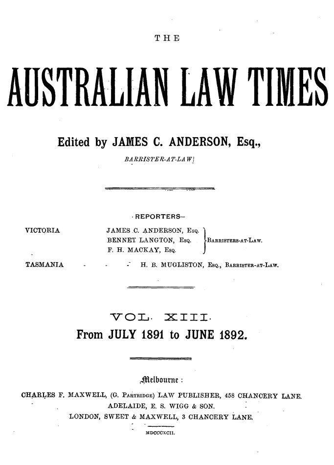handle is hein.journals/ausianlati13 and id is 1 raw text is: THE

AUSTRALIAN LAW TIMES
Edited by JAMES C. ANDERSON, Esq.,
BARRISTER-A T-LA W!

-REPORTERS-

JAMES C. ANDERSON, ESQ.
BENNET LANGTON, ESQ.
F. H. MACKAY, ESQ.

IBARRISTERS-AT-LAW.

TASMANIA

-      -   H. B. MUGLISTON, ESQ., BARRISTER-AT-LAw.

-VOL1. XIII.
From JULY 1891 to JUNE 1892.
flebourne:
CHARLES F. MAXWELL, (G. PARTRIDGE) LAW PUBLISHER, 458 CHANCERY LANE.
ADELAIDE, E. S. WIGG & SON.
LONDON, SWEET & MAXWELL, 3 CHANCERY LANE.
DIDCCCXCII.

VICTORIA


