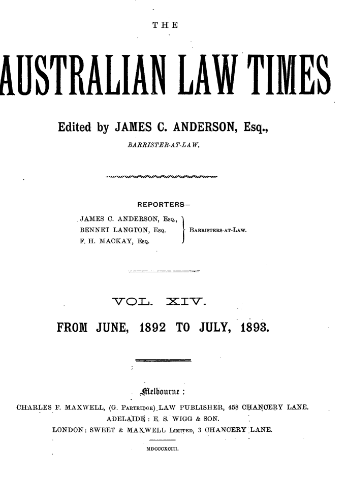 handle is hein.journals/ausianlati14 and id is 1 raw text is: THE

AISTRALIAN LAW TIMES
Edited by JAMES C. ANDERSON, Esq.,
BARRISTER-AT-LA W.

REPORTERS-

JAMES C. ANDERSON, EsQ.,
BENNET LANGTON, EsQ.
F. H. MACKAY, ESQ.

I BARRISTERS-AT-LAw.

VOLd. XIV-.
FROM    JUNE, 1892     TO   JULY, 1893.
rlbourn.e
CHARLES F. MAXWELL, (G. PARTRIDCE).LAW PUBLISHER, 458 CHANCERY LANE.
ADELAID]: E. S. WIGG & SON.
LONDON: SWEET & MAXWELL LIMITED, 3 CHANCERY LANE.

MDCCCXCIII.


