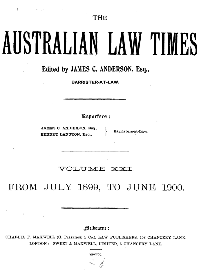 handle is hein.journals/ausianlati21 and id is 1 raw text is: T1HE

AUSTRALIAN LAW TIMES
Edited by JAMES C. ANDERSON, Esq.,
BARRISTER-AT-LAW.

grpartrro ,

JAMES C. ANDERSON, Esq.,
BENNET LANGTON, Esq.,

Barristers-at-Law.

-VOL4YUmE           XXI.
FROM JULY 1899, TO JUNE 1900.
cle1Furne:
CHARLES F. MAXWELL (G. PARTRIDGE & Co.), LAW PUBLISHERS, 458 CHANCERY LANE.
LONDON: SWEET & MAXWELL, LIMITED, 3 CHANCERY LANE.
MDCCCC.


