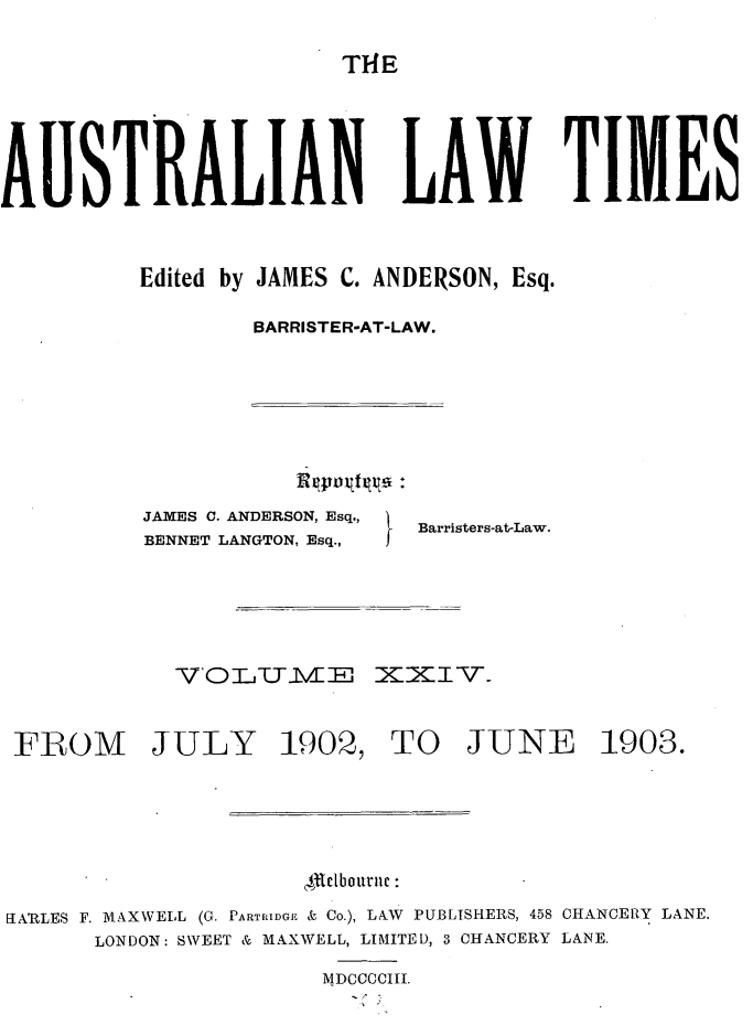 handle is hein.journals/ausianlati24 and id is 1 raw text is: T14E

AUSTRALIAN LAW TIMES
Edited by JAMES C. ANDERSON, Esq.
BARRISTER-AT-LAW.

JAMES C. ANDERSON, Esq.,
BENNET LANGTON, Esq.,

Barristers-at-Law.

VOLTIE

XXIv.

FROM JULY 1902, TO JUNE 1903.
1etboutuic:
tARLES F. MAXWELL (G. PARTRIDGE & Co.), LAW PUBLISHERS, 458 CHANCERY LANE.
LONDON: SWEET & MAXWELL, LIMITED, 3 CHANCERY LANE.
M DCCCCIII.


