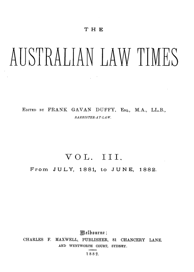 handle is hein.journals/ausianlati3 and id is 1 raw text is: THE

AUSTRALIAN LAW TIMES

EDITED BY FRANK       GAVAN     DUFFY, ESQ.,
BARRISTER-AT-LAW.

VOL.

M.A., LL.B.,

III.

From JULY,

1881, to

JUNE, 1882.

CHARLES F. MAXWELL, PUBLISHER, 81 CHANCERY LANE.
AND WENTWORTH COURT, SYDNEY.
1882.


