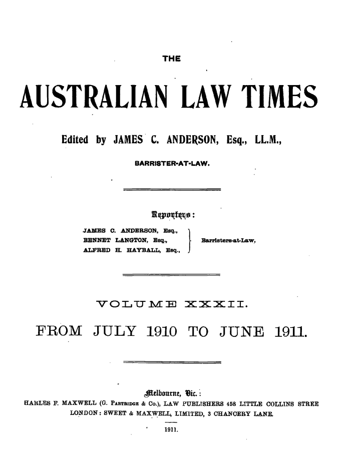 handle is hein.journals/ausianlati32 and id is 1 raw text is: THE

AUSTRALIAN LAW TIMES

Edited by JAMES

C. ANDERSON, Esq., LL.M.,

BARRISTER-AT-LAW.

JAMES C. ANDERSON, Esq.,
BENNET LANGTON, Esq.,
ALFRED H. HAYBALL, Esq.,

BaRristerl-at-LaW,

VOLjTm1Ei EXXXII.

FROM

JULY

1910 TO JUNE

fielbourne, kic.:
HARLES F. MAXWELL (G. PARTRIDGE & Co.), LAW PUBLISHERS 458 LITTLE COLLINS STREE
LONDON: SWEET & MAXWELL LIMITED, 3 CHANCERY LANE.
1911.

1911.


