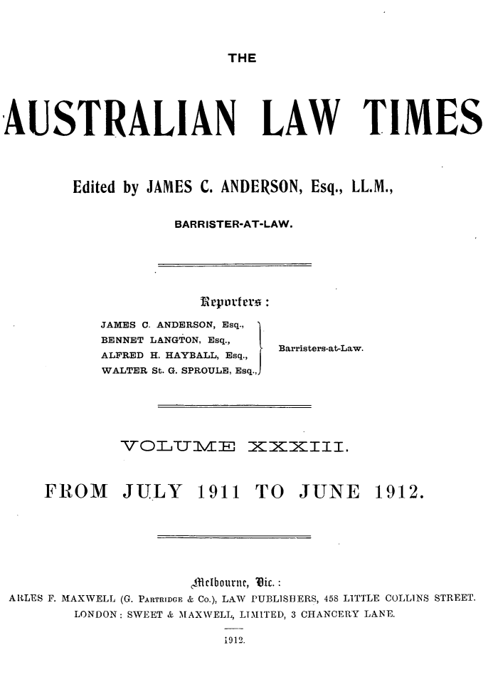 handle is hein.journals/ausianlati33 and id is 1 raw text is: THE

AUSTRALIAN LAW TIMES
Edited by JAMES C. ANDERSON, Esq., LL.M.,
BARRISTER-AT-LAW.

rportrr:

JAMES C. ANDERSON, Esq.,
BENNET LANGTON, Esq.,
ALFRED H. HAYBALL, Esq.,
WALTER St. G. SPROULE, Esq.,,

Barristers-at-Law.

VOTTITIVIE XX XIII.

FROM JULY 1911 TO JUNE

1912.

,41elbournc, Vic.:
ARLES F. MAXWELL (G. PARTRIDGE & Co.), LAW PUBLISHERS, 458 LITTLE COLLINS STREET.
LONDON: SWEET & MAXWELL, LTMITED, 3 CHANCERY LANE.
1912.


