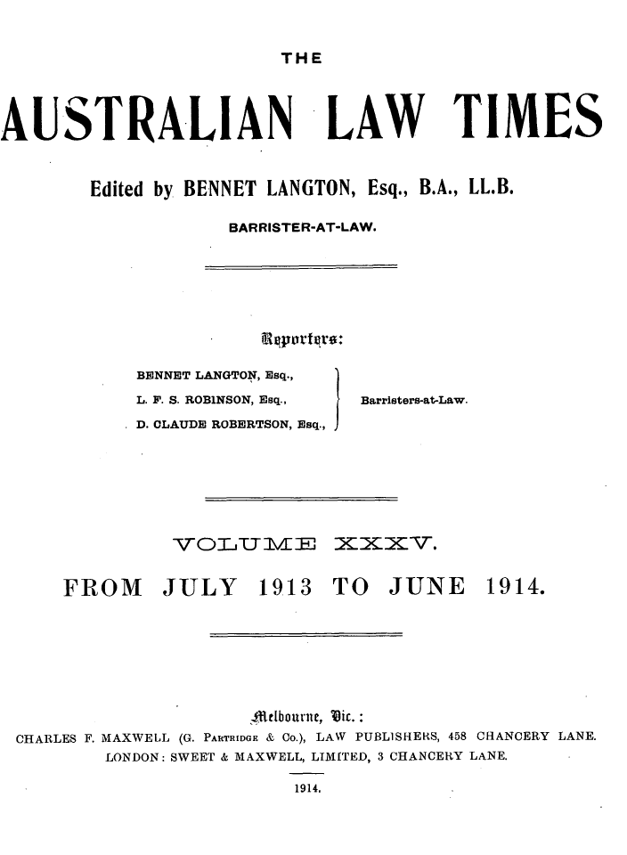handle is hein.journals/ausianlati35 and id is 1 raw text is: THE

AUSTRALIAN

LAW TIMES

Edited by BENNET LANGTON, Esq., B.A., LL.B.
BARRISTER-AT-LAW.

BENNET LANGTON, Esq.,
L. F. S. ROBINSON, Esq.,     Barristers-at-Law.
D. CLAUDE ROBERTSON, Esq.,

VO-LIT l\EHE

XK2cv.

1913 TO JUNE 1914.

4Rtdbourne, Vir.:
CHARLES F. MAXWELL (G. PARTRIDGE & Co.), LAW PUBLISHERS, 458 CHANCERY LANE.
LONDON: SWEET & MAXWELL, LTM[TED, 3 CHANCERY LANE.
1914,

FROM JULY


