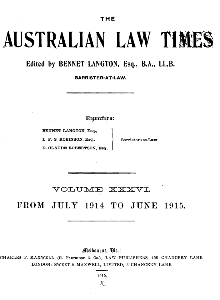 handle is hein.journals/ausianlati36 and id is 1 raw text is: THE

AUSTRALIAN

LAW TIM S

Edited by BENNET LANGTON, Esq., B.A., LL.B.
BARRISTER-AT-LAW.

BENNET LANGTON, Esq.,
L. F. S. ROBINSON, Esq.,
D. CLAUDE ROBERTSON, Esq.,

VOLUIJZFE

FROM JULY 1914 TO

Barristers-at-Law.

XXXv.

JUNE

4ftlbourne, Viz.:
CHARLES F. MAXWELL (G. PARTRIDGE & Co.), LAW PUBLISFIERS, 458 CHANOERY LANE.
LONDON: SWEET & MAXWELL, LIMITED, 3 CHANCERY LANE.
1915.

1915.


