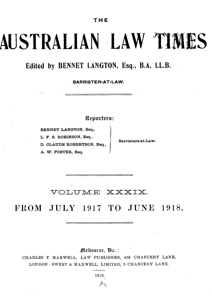 handle is hein.journals/ausianlati39 and id is 1 raw text is: THE

AUSTRALIAN

fLAW ThI MES

Edited by BENNET LANGTON, Esq., B.A, LL.B.
BARRISTER-AT-LAW.

npvortrra:

BENNET LANGTON, Esq.,
L. F. S. ROBINSON, Esq.,
D. CLAUDE ROBERTSON, Esq.,
A. W. FOSTER, Esq.

Barristers-at-Law.

=XXIX.

FROM JULY 1917 TO JUNE

Ulelbourne, 'Dic. :
CHARLES F. MAXWELL, LAW PUBLISHER, 458 CHANCERY LANE.
LONDON: SWEET & MAXWELL, LIMITED, 3 CHANCERY LANE.
1918.

1918.


